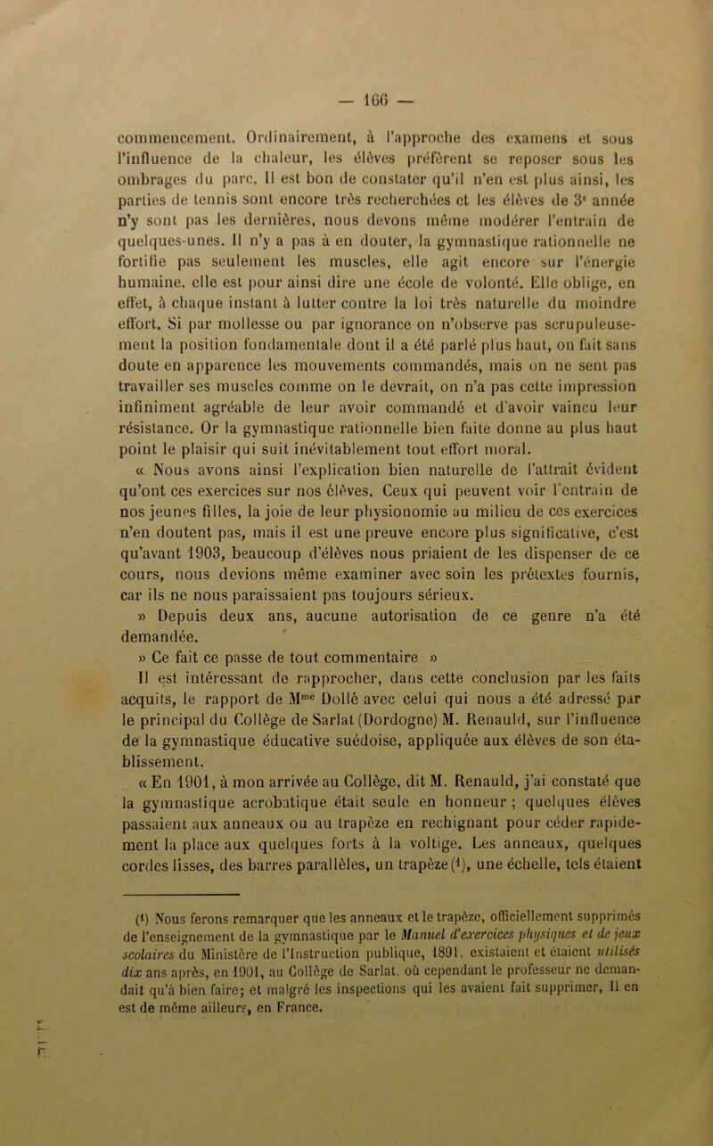 commencement. Ordinairement, à l’approche des examens et sous l’influence de la chaleur, les élèves préfèrent se reposer sous les ombrages du parc. 11 est bon de constater qu’il n’en est plus ainsi, les parties de tennis sont encore très recherchées et les élèves de 3e année n’y sont pas les dernières, nous devons même modérer l’entrain de quelques-unes. Il n’y a pas à en douter, la gymnastique rationnelle ne fortifie pas seulement les muscles, elle agit encore sur l’énergie humaine, elle est pour ainsi dire une école de volonté. Elle oblige, en effet, à chaque instant à lutter contre la loi très naturelle du moindre effort. Si par mollesse ou par ignorance on n’observe pas scrupuleuse- ment la position fondamentale dont il a été parlé plus haut, on fait sans doute en apparence les mouvements commandés, mais on ne sent pas travailler ses muscles comme on le devrait, on n’a pas cette impression infiniment agréable de leur avoir commandé et d’avoir vaincu leur résistance. Or la gymnastique rationnelle bien faite donne au plus haut point le plaisir qui suit inévitablement tout effort moral. « Nous avons ainsi l’explication bien naturelle de l’attrait évident qu’ont ces exercices sur nos élèves. Ceux qui peuvent voir l’entrain de nos jeunes filles, la joie de leur physionomie au milieu de ces exercices n’en doutent pas, mais il est une preuve encore plus significative, c’est qu’avant 1903, beaucoup d’élèves nous priaient de les dispenser de ce cours, nous devions même examiner avec soin les prétextes fournis, car ils ne nous paraissaient pas toujours sérieux. » Depuis deux ans, aucune autorisation de ce genre n’a été demandée. » Ce fait ce passe de tout commentaire » Il est intéressant de rapprocher, dans cette conclusion par les faits acquits, le rapport de Mme Dollé avec celui qui nous a été adressé par le principal du Collège de Sarlat (Dordogne) M. Renauld, sur l’influence de la gymnastique éducative suédoise, appliquée aux élèves de son éta- blissement. « En 1901, à mon arrivée au Collège, dit M. Renauld, j’ai constaté que la gymnastique acrobatique était seule en honneur ; quelques élèves passaient aux anneaux ou au trapèze en rechignant pour céder rapide- ment la place aux quelques forts à la voltige. Les anneaux, quelques cordes lisses, des barres parallèles, un trapèze (i), une échelle, tels étaient (i) Nous ferons remarquer que les anneaux et le trapèze, officiellement supprimes de l’enseignement de la gymnastique par le Manuel d'exercices physiques el de jeux scolaires du Ministère de l’Instruction publique, 1891, existaient et étaient utilisés dix ans a près, en 1901, au Collège de Sarlat, où cependant le professeur ne deman- dait qu’à bien faire; et malgré les inspections qui les avaient fait supprimer, Il en est de même ailleurs, en France.