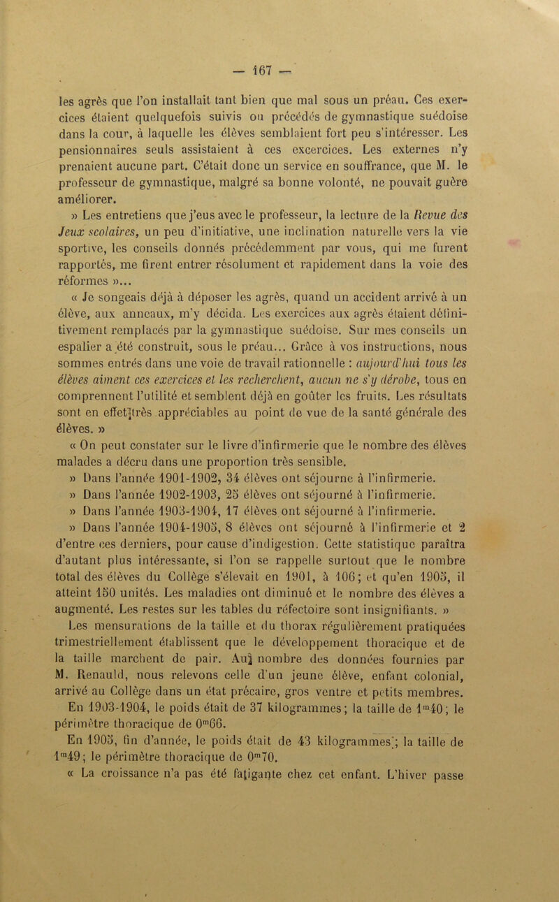 les agrès que l’on installait tant bien que mal sous un préau. Ces exer- cices étaient quelquefois suivis ou précédés de gymnastique suédoise dans la cour, à laquelle les élèves semblaient fort peu s’intéresser. Les pensionnaires seuls assistaient à ces excercices. Les externes n’y prenaient aucune part. C’était donc un service en souffrance, que M. le professeur de gymnastique, malgré sa bonne volonté, ne pouvait guère améliorer. » Les entretiens que j’eus avec le professeur, la lecture de la Revue des Jeux scolaires, un peu d’initiative, une inclination naturelle vers la vie sportive, les conseils donnés précédemment par vous, qui me furent rapportés, me firent entrer résolument et rapidement dans la voie des réformes »... « Je songeais déjà à déposer les agrès, quand un accident arrivé à un élève, aux anneaux, m’y décida. Les exercices aux agrès étaient défini- tivement remplacés par la gymnastique suédoise. Sur mes conseils un espalier a été construit, sous le préau... Grâce à vos instructions, nous sommes entrés dans une voie de travail rationnelle : aujourd'hui tous les élèves aiment ces exercices et les recherchent, aucun ne sy dérobe, tous en comprennent l’utilité et semblent déjà en goûter les fruits. Les résultats sont en effetttrès appréciables au point de vue de la santé générale des élèves. » « On peut constater sur le livre d’infirmerie que le nombre des élèves malades a décru dans une proportion très sensible. » Dans l’année 1901-1902, 34 élèves ont séjourne à l’infirmerie. » Dans l’année 1902-1903, 23 élèves ont séjourné à l’infirmerie. » Dans l’année 1903-1904, 17 élèves ont séjourné à l’infirmerie. » Dans l’année 1904-1903, 8 élèves ont séjourné à l’infirmerie et 2 d’entre ces derniers, pour cause d’indigestion. Cette statistique paraîtra d’autant plus intéressante, si l’on se rappelle surtout que le nombre total des élèves du Collège s’élevait en 1901, à 106; et qu’en 1903, il atteint 130 unités. Les maladies ont diminué et le nombre des élèves a augmenté. Les restes sur les tables du réfectoire sont insignifiants. » Les mensurations de la taille et du thorax régulièrement pratiquées trimestriellement établissent que le développement thoracique et de la taille marchent de pair. Au} nombre des données fournies par M. Renauld, nous relevons celle d’un jeune élève, enfant colonial, arrivé au Collège dans un état précaire, gros ventre et petits membres. En 1903-1904, le poids était de 37 kilogrammes; la taille de l'n40; le périmètre thoracique de 0m66. En 1903, fin d’année, le poids était de 43 kilogrammes]; la taille de lrn49; le périmètre thoracique de 0,n70. « La croissance n’a pas été fatigante chez cet enfant. L’hiver passe