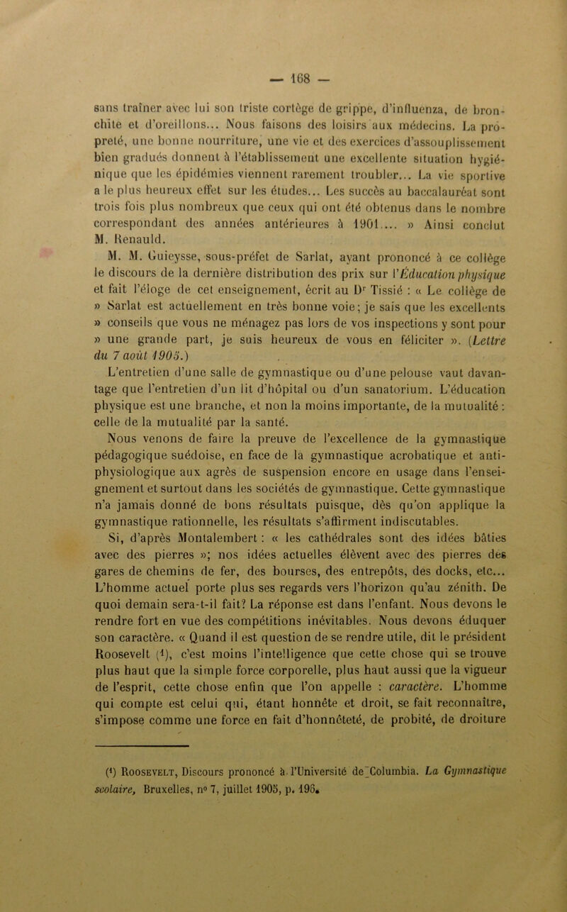 sans traîner avec lui son triste cortège de grippe, d’inlluenza, de bron- chite et d’oreillons... Nous faisons des loisirs aux médecins. La pro- preté, une bonne nourriture, une vie et des exercices d’assouplissement bien gradués donnent â l’établissement une excellente situation hygié- nique que les épidémies viennent rarement troubler... La vie sportive a le plus heureux effet sur les études... Les succès au baccalauréat sont trois fois plus nombreux que ceux qui ont été obtenus dans le nombre correspondant des années antérieures à 1901... » Ainsi conclut M. Kenauld. M. M. Guieysse, sous-préfet de Sarlat, ayant prononcé à ce collège le discours de la dernière distribution des prix sur l'Éducationphysique et fait l’éloge de cet enseignement, écrit au Dr Tissié : « Le collège de » Sarlat est actuellement en très bonne voie; je sais que les excellents » conseils que vous ne ménagez pas lors de vos inspections y sont pour » une grande part, je suis heureux de vous en féliciter ». (Lettre du 7 août 190o.) L’entretien d’une salle de gymnastique ou d’une pelouse vaut davan- tage que l’entretien d’un lit d’hôpital ou d’un sanatorium. L’éducation physique est une branche, et non la moins importante, de la mutualité : celle de la mutualité par la santé. Nous venons de faire la preuve de l’excellence de la gymnastique pédagogique suédoise, en face de la gymnastique acrobatique et anti- physiologique aux agrès de suspension encore en usage dans l’ensei- gnement et surtout dans les sociétés de gymnastique. Cette gymnastique n’a jamais donné de bons résultats puisque, dès qu’on applique la gymnastique rationnelle, les résultats s’affirment indiscutables. Si, d’après Montalembert : « les cathédrales sont des idées bâties avec des pierres »; nos idées actuelles élèvent avec des pierres des gares de chemins de fer, des bourses, des entrepôts, des docks, etc... L’homme actuel porte plus ses regards vers l’horizon qu’au zénith. De quoi demain sera-t-il fait? La réponse est dans l’enfant. Nous devons le rendre fort en vue des compétitions inévitables. Nous devons éduquer son caractère. « Quand il est question de se rendre utile, dit le président Roosevelt Q), c’est moins l’intelligence que cette chose qui se trouve plus haut que la simple force corporelle, plus haut aussi que la vigueur de l’esprit, cette chose enfin que l’on appelle : caractère. L’homme qui compte est celui qui, étant honnête et droit, se fait reconnaître, s’impose comme une force en fait d’honnêteté, de probité, de droiture t1) Roosevelt, Discours prononcé à l’Université de Columbia. La Gymnastique scolaire, Bruxelles, n° 7, juillet 1905, p. 198,