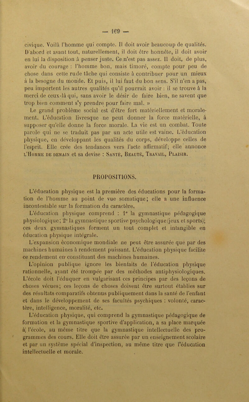 civique. Voilà l’homme qui compte. Il doit avoir beaucoup de qualités. D'abord et avant tout, naturellement, il doit être honnête, il doit avoir en lui la disposition à penser juste. Ce n’est pas assez. 11 doit, de plus, avoir du courage : l’homme bon, mais timoré, compte pour peu de chose dans cette rude tâche qui consiste à contribuer pour un mieux à la besogne du monde. Et puis, il lui faut du bon sens. S’il n’en a pas, peu importent les autres qualités qu’il pourrait avoir : il se trouve à la merci de ceux-là qui, sans avoir le désir de faire bien, ne savent que trop bien comment s’y prendre pour faire mal. » Le grand problème social est d’être fort matériellement et morale- ment. L’éducation livresque ne peut donner la force matérielle, à supposer qu’elle donne la force morale. La vie est un combat. Toute parole qui ne se traduit pas par un acte utile est vaine. L’éducation physique, en développant les qualités du corps, développe celles de l’esprit. Elle crée des tendances vers l’acte affirmatif; elle annonce l’Homme de demain et sa devise : Santé, Beauté, Travail, Plaisir. PROPOSITIONS. L’éducation physique est la première des éducations pour la forma- tion de l’homme au point de vue somatique; elle a une influence incontestable sur la formation du caractère. L’éducation physique comprend : 1° la gymnastique pédagogique physiologique; 2° la gymnastique sportive psychologique (jeux et sports); ces deux gymnastiques forment un tout complet et intangible en éducation physique intégrale. L’expansion économique mondiale ne peut être assurée que par des machines humaines à rendement puissant. L’éducation physique facilite ce rendement en-constituant des machines humaines. L’opinion publique ignore les bienfaits de l’éducation physique rationnelle, ayant été trompée par des méthodes antiphysiologiques. L’école doit l’éduquer en vulgarisant ces principes par des leçons de choses vécues; ces leçons de choses doivent être surtout établies sur des résultats comparatifs obtenus publiquement dans la santé de l’enfant et dans le développement de ses facultés psychiques : volonté, carac- tère, intelligence, moralité, etc. L’éducation physique, qui comprend la gymnastique pédagogique de formation et la gymnastique sportive d’application, a sa place marquée à] l’école, au même titre que la gymnastique intellectuelle des pro- grammes des cours. Elle doit être assurée par un enseignement scolaire et par un système spécial d’inspection, au même titre que l’éducation intellectuelle et morale.