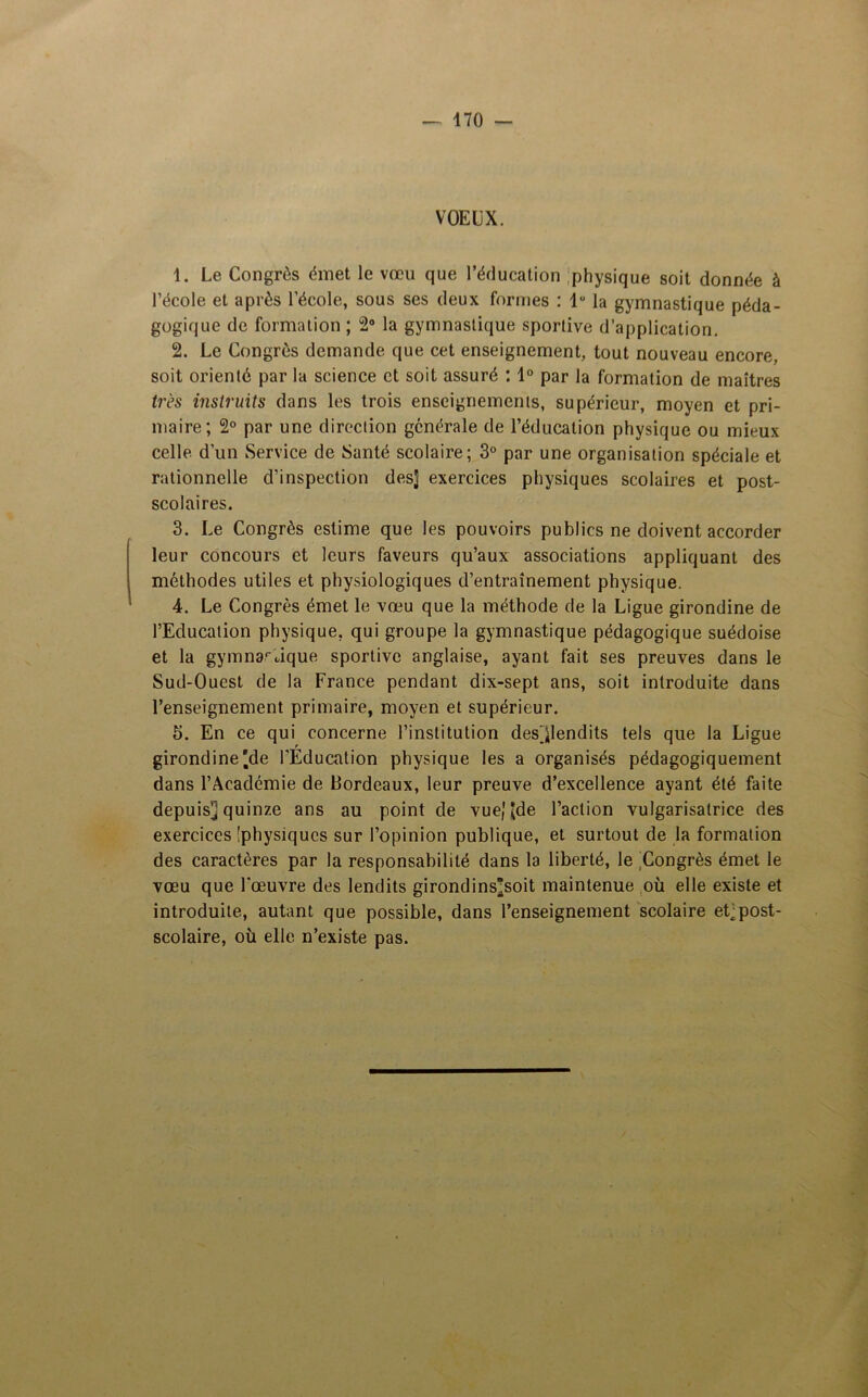 VOEUX. 1. Le Congrès émet le vœu que l’éducation physique soit donnée à l’école et après l’école, sous ses deux formes : lu la gymnastique péda- gogique de formation ; 2° la gymnastique sportive d’application. 2. Le Congrès demande que cet enseignement, tout nouveau encore, soit orienté par la science et soit assuré : 1° par la formation de maîtres très instruits dans les trois enseignements, supérieur, moyen et pri- maire; 2° par une direction générale de l’éducation physique ou mieux celle d’un Service de Santé scolaire; 3° par une organisation spéciale et rationnelle d’inspection des] exercices physiques scolaires et post- scolaires. 3. Le Congrès estime que les pouvoirs publics ne doivent accorder leur concours et leurs faveurs qu’aux associations appliquant des méthodes utiles et physiologiques d’entraînement physique. 4. Le Congrès émet le vœu que la méthode de la Ligue girondine de l’Education physique, qui groupe la gymnastique pédagogique suédoise et la gymnastique sportive anglaise, ayant fait ses preuves dans le Sud-Ouest de la France pendant dix-sept ans, soit introduite dans l’enseignement primaire, moyen et supérieur. 5. En ce qui concerne l’institution des^lendits tels que la Ligue girondine ]de l'Education physique les a organisés pédagogiquement dans l’Académie de bordeaux, leur preuve d’excellence ayant été faite depuis] quinze ans au point de vue,1 Jde l’action vulgarisatrice des exercices [physiques sur l’opinion publique, et surtout de la formation des caractères par la responsabilité dans la liberté, le Congrès émet le vœu que l'œuvre des lendits girondins]soit maintenue où elle existe et introduite, autant que possible, dans l’enseignement scolaire et]post- scolaire, où elle n’existe pas.