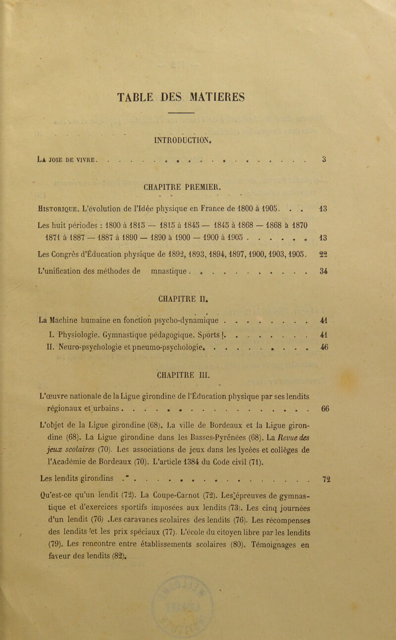 TABLE DES MATIERES INTRODUCTION. La joie de vivre 3 CHAPITRE PREMIER. * 3 Historique. L’évolution de l’Idée physique en France de 1800 à 1905. . . 13 Les huit périodes : 1800 à 1815 — 1815 à 1845 — 1845 à 1868 — 1868 à 1870 1871 à 1887 — 1887 à 1890 - 1890 à 1900 - 1900 à 1905 13 Les Congrès d’Éducation physique de 1892,1893,1894,1897,1900,1903,1905. 22 L’unification des méthodes de mnastique 34 CHAPITRE II. ... La Machine humaine en fonction psycho-dynamique 41 I. Physiologie. Gymnastique pédagogique. Sports \ 41 II. Neuro-psychologie et pneumo-psyehologie 46 CHAPITRE III. * » »■ ♦ L’œuvre nationale de la Ligue girondine de l’Éducation physique par ses lendits régionaux et urbains 66 L’objet de la Ligue girondine (68). La ville de Bordeaux et la Ligue giron- dine (68). La Ligue girondine dans les Basses-Pyrénées (68). La Revue des jeux scolaires (70). Les associations de jeux dans les lycées et collèges de l’Académie de Bordeaux (70). L’article 1384 du Code civil (71). Les lendits girondins . * 72 Qu’est-ce qu’un lendit (72). La Coupe-Carnot (72). Lesjépreuves de gymnas- tique et d’exercices sportifs imposées aux lendits (73). Les cinq journées d’un lendit (76) .Les caravanes scolaires des lendits (76). Les récompenses des lendits 'et les prix spéciaux (77). L’école du citoyen libre parles lendits (79). Les rencontre entre établissements scolaires (80). Témoignages en faveur des lendits (82).