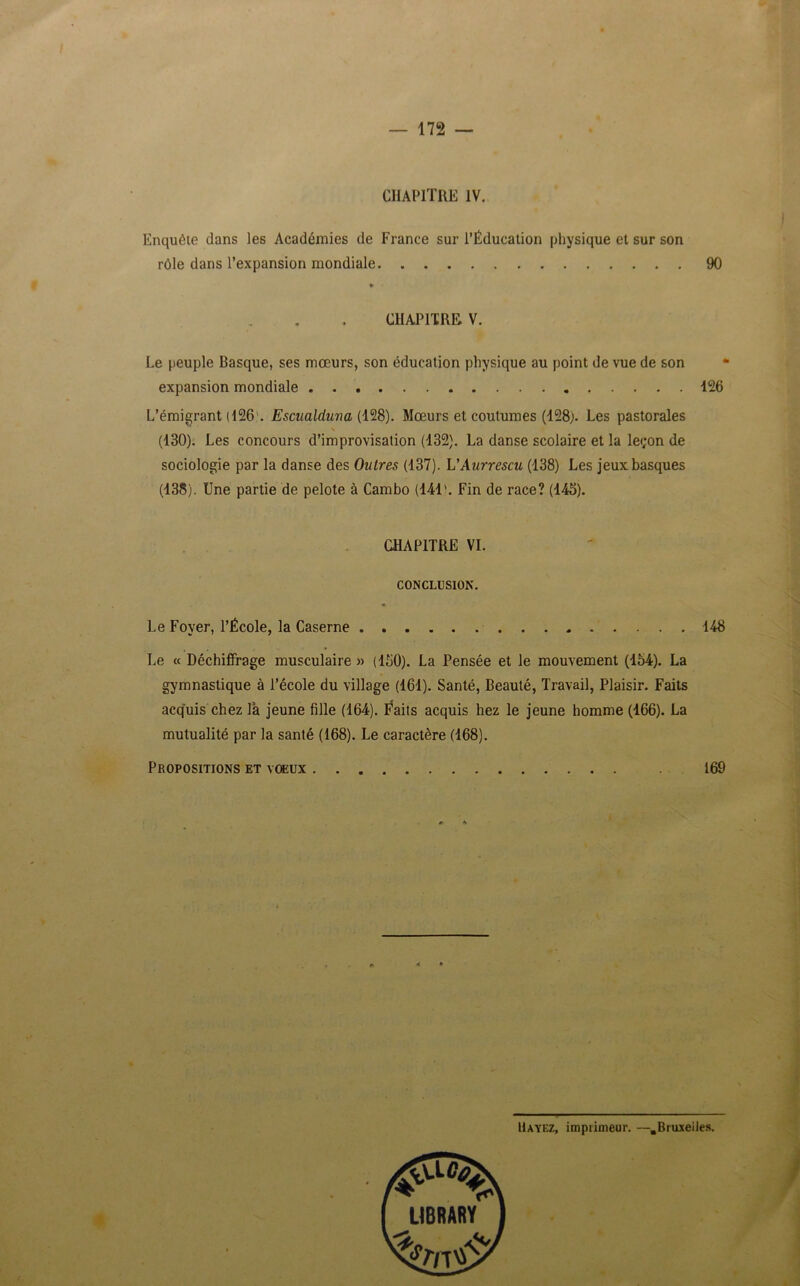 CHAPITRE IV. Enquête dans les Académies de France sur l’Éducation physique et sur son rôle dans l’expansion mondiale 90 CHAPITRE V. Le peuple Basque, ses mœurs, son éducation physique au point de vue de son * expansion mondiale 126 L’émigrant (126'. Escualduna (128). Mœurs et coutumes (128). Les pastorales \ (130). Les concours d’improvisation (132). La danse scolaire et la le<;on de sociologie par la danse des Outres (137). L’Aurrescu (138) Les jeux basques (138). Une partie de pelote à Cambo (141'. Fin de race? (145). CHAPITRE VI. CONCLUSION. Le Foyer, l’École, la Caserne 148 Le « Déchiffrage musculaire » (150). La Pensée et le mouvement (154). La gymnastique à l’école du village (161). Santé, Beauté, Travail, Plaisir. Faits acquis chez là jeune fille (164). Éaits acquis hez le jeune homme (166). La mutualité par la santé (168). Le caractère (168). Propositions et vœux 169 Bayez, imprimeur. —.Bruxelles.