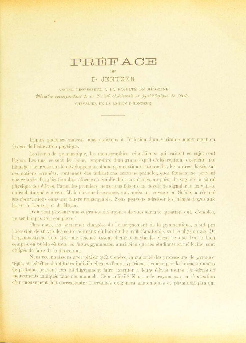 PEBFACE I)U Dr JENTZER A NI TEN PROF ESS El’R A LA FACULTÉ DE MÉDECINE SUcméui cotteapondant de fa Sociiti obitéfoicafe et •pijnécokgUjtie dt éPatie. CHEVALIER DE I,A LÉOION iVHOXNEUR Depuis (|iii'l(|ucs annéos, nous assistons ä Féelosion d im vérituble niouvoment en faveur de Féducation physique. Les livrés de gymnastique, los inonograpliics scientifiques qui traitent ee sujet sont légion. Les uns, ee sont les bons, einpreiuts d’un grund osprit (1’obsorvation, exercent une intluence houreuse sur le développenient (1’une gymnastique rationnello; les au t ros, basés sur des notions erronecs, contenant des indications anatomo-pathologiques fausscs, ne peuvent (|ue retarder 1’applieation des réformes å établir dans nos éooles, au point de vue de la santé phvsique des éleves. Panni les premiers, nous nous faisons un devoir de signaler le travail de notre distingué eonfrere, M. le doeteur Lagrango, qui, apres un voyage en Suéde, a resumé ses observations dans une oeuvre remarquable. Nous pouvons adresser les mémes eloges aux livrés de Domeny et de Meyer. D’oii pcut provenir une si grande divergenee de vues sur une question qui, d’emldée, ne semble pas tres complexe ? Cliez nous, les personnes ehargées de Fensoignement de la gymnastique, n'ont pas Foccasion de suivre des eours normaux oii l’on étudic soit Fanatomie, soit la physiologie. Or la gymnastique doit étre une Science essentiellemont médicale. C’est ee que Fon a bien co.npris en Suéde oii tous les futurs gymnastos. aussi bien que les étudiants en médecine, sont obligés de fai re de la disseetion. Nous reconnaissons avec plaisir qu’ä Geneve, la majorité des professeurs do gymnas- tique, au bénéfiee d’aptitudes individuelles et d’une expérience ac-quise par de longues années de pratique, peuvent tres intelligemment faire exécuter å leurs élévos toutes les series de mouvements indiqués dans nos manuols. Gela suffit-il? Nous ne le croyons pas, car Fexéeution d’un mouvement doit correspondre å certaines exigences anatomiques et physiologiques qui