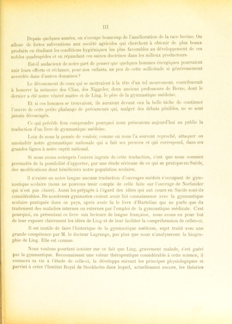 Depuis quelques années, on s’occupo beaucoup du 1 amélioration de la race bovine. Ou alloue de fortes subventions aux société agricoles qui eherchent ä obtenir de plus beaux produits en étudiant les conditions hygiéniques les plus favorables au développenient de ces nobles quadrupédes et en répandant ces saines doetrines dans les milieux producteure. Est-il audaeieux de notre part de penserque quelques hommes énergiques pourraient unir leurs efforts et réclanier, pour nos enfants, un peu de cette soUieitude si généreusement accordée dans d’autres domaines ? Le dévouement de ceux qui se mettraient ii la téte d un tel mouvenvent, contribuerait ä honorer la mémoire des Clias, des Niggeler, deux anciens professeurs de Berne, dont le dernier a été notre vénéré maltre et de Ling, le pere de la gymnastique suédoise. Et si ces hommes se trouvaient, ils auraient devant eux la belle tåeke de continuer l’ceuvre de cette petite plialange de précurseurs qui, malgré des debuts pénibles, ne se sont jamais découragés. Ge qui précede fera comprendre pourquoi nous présentons aujourd’hui au public la traduction d’un livre de gymnastique suédoise. Loin de nous la pensée de vouloir, commo on nous l’a souvent reproché, attaquer ou amoindrir notre gymnastique nationale qui a fa i t ses preuves et qui correspond, dans ses grandos lignes a notre esprit national. Si nous avons entrepris 1’ceuvre ingrate de cette traduction, c'est que nous sommes persuadés de la possibilité d’apporter, par une étude sérieuse de ce qui se pratiqueenSuéde, des modilications dont bénéliciera notre population scolaire. 11 n’existe en notre langue aucune traduction d’ouvrages suédois s’occupant de gym- nastique scolaire (nous ne pouvons tenir compte de celle faite sur 1’ouvrage de Norlander qui n’est pas claire). Aussi lespréjugés å 1'égard des idées qui ont cours en Suéde sont-ils considérables. De nombreux gymnastes croient avoir fait connaissance avec la gymnastique scolaire pratiquée dans ce pays, apres avoir lu le livre d’Harlelius qui ne parle que du traitement des maladies internes ou externes par 1’emploi de la gymnastique médicale. C’est pourquoi, en présentant ce livre aux lecteurs de langue fran^aise, nous avons eu pour but de leur exposer clairement les idées de Ling et de leur faciliter la comprébension de celles-ci. Il est inutile de faire 1’bistorique de la gymnastique suédoise, sujet traité avec une grande compétence par M. le docteur Lagrange, pas plus que nous n'analyserons la biogra- phie de Ling. Elle est connue. Nous voulons pourtant insister sur ce fait que Ling, gravement malade, s’est guéri par la gymnastique. Reconnaissant une valeur thérapeutique considérable å cette Science, il consacra sa vie å 1’étude de celle-ci, la développa suivant les principes physiologiques et parvint å créer 1’Institut Royal de Stockholm dans lequel, actuellement encore, les théories