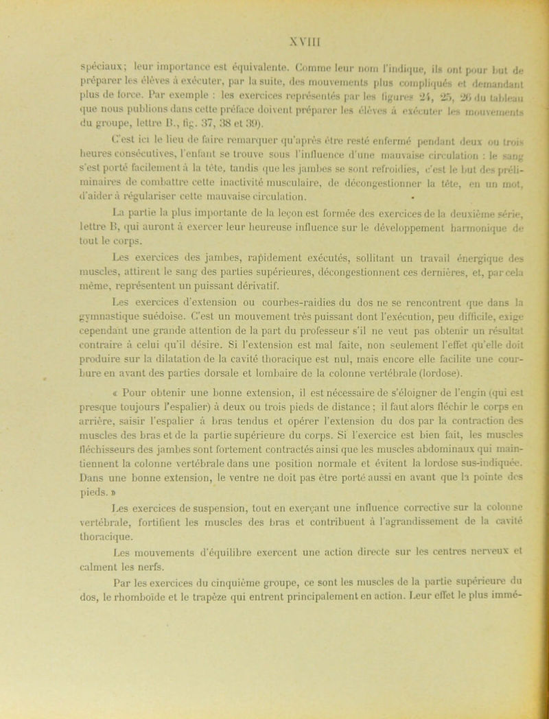 spéciaux; leur importance est équivalente. Comme leur nom 1’indique, ils ont pour but do pré parer les éléves a exécuter, par la suite, fles mouveinents plus compliqués et deinandant pltis de foree. Par exemple : les exercices représentés par les ligures '1\, 2b, 2b .lu tablean «|ue nous publions dans cette préluce doivent préparer les éleves a exécuter les mouveinents du groupe, letlre B., lig. ;17, :18 el ;19). b! est ici le lieu de laire reniar(|iier qu'nprés étre reste enfermé pendant deux ou trois heures consécutives, 1’enfant se trouve sous 1'influence d’une mauvaise cireulation : le sang s est porté facilement a la tete, tandis que les jambes se sont refroidies, c'est le but des préli- minaires de combattre vette inactivité musculaire, de décongeslionner la téte, en un mot, daiderå régulariser cette mauvaise cireulation. La partie la plus importanle de la leeon est formée des exercices de la deuxiéme série, lettre C, qui auront a exercer leur lieureuse inlluence sur le développement barmonique de tout le corps. Les exercices des jambes, rapidemenl exécutés, sollitant un travail énergique des muscles, attirent le sang des parties supérieures, décongestionnent ces derniéres, et, parcela méme, représentent un puissant dérivatif. Les exercices d’extension ou courbes-raidies du dos ne se rencontrent que dans la gymnastique suédoise. C’est un mouvemenl tres puissant dont 1’exécution, peu difficile, exige cependant une grande attention de la part du prolésseur s'il ne veut pas obtenir un resultat contraire å celui qu'il désire. Si 1’extension est mal faite, non seulement 1'elTet qii’elle doit produire sur la dilatation de la eavité thoracique est nul, rnais encore elle facilite une cour- bureen avant des parties dorsale et lombaire de la colonne vertébrale (lordose). <t Pour obtenir une bonne extension, il est nécessaire de s’éloigner de 1'engin (qui est presque toujours i’espalier) å deux ou trois pieds de distance; il faut alors fléchir le corps en arriére, saisir 1'espalier å bras tendus et opérer 1’exlension du dos par la contraction des muscles des bras et de la partie supérieure du corps. Si lexercice est bien fait, les muscles llécbisseurs des jambes sont fortement contractés ainsi que les muscles abdominaux qui inain- tiennent la colonne vertébrale dans une position normale et évilent la lordose sus-indiquée. Dans une bonne extension, le ventre ne doit pas étre porté aussi en avant que la pointe des pieds.» f.es exercices de suspension, tout en exergant une inlluence corrective sur la colonne vertébrale, fortifient les muscles des bras et contribuent å l agrandissement de la eavité thoracique. Les mouvements d’équilibre exercent une action direete sur les cenlres nerveux et calment les nerfs. Par les exercices du cinquiéme groupe, ce sont les muscles de la partie supérieure du dos, le rhomboide et le trapéze qui entrent principalement en action. Leur elTel le plus irnmé-