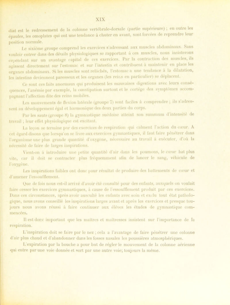 <liat est le redressement de la colonne vertébrale-dorsale (partie supérieure); en outre les épaules, les omoplates qui ont une tendance a chuteren avant, sont forcées de reprendre leur position normale. Le sixiéme groupe comprend les exercices s’adressant aux muscles abdominaux. Sans vouloir entrer dans des déiails physiologiques se rapportant a ces muscles, nous insisterons cependant sur un avantage capital de ces exercices. Par la contraction des muscles, ds agissenl directement sur l’estomac et sur 1'intestin et contribuent a inaintenir en place les organes abdominaux. Si les musides sont relacbés, I estomac a une tendance A la dilatation, les inteslins deviennent paresseux et les organes (les reir.s en particulier) se déplacent. Ge sont ees fails anormaux qui produisent les mauvaises digeslions avec leurs eonsé- ijuences, l anémie par exemple, la constipulion surtout et le corLége des symptomes accom- pagnant 1’allection dite des reins mobiles. Les inouvements de llexion lalerale (groupe i) sont faciles a comprendre ; ils sadies- sent au développement égal et harmonique des deux parties du corps. Par les sauts (groupe 8) la gymnaslique suédoise alteint son summum d intensité de travail ; leur elfe t physiologique est excitant. La loron se termine par des exercices de respiration qui ealment 1’action du cieur. A cet égard disons que Im squ on se livre aux exercices gymnastiques, il laul faire pénétrer dans 1’organisme une plus grande quantité doxygéne, nécessaire au travad å exécuter, d’ou la nécessilé de faire de larges inspirations. Vienb-on a inlroduire une pelite quantité d air dans les poumons, le cceur bat plus vite, rar il doit se contracter plus fréquemmenl alin de lancer le sang, véhicule de 1'oxygéne. Les inspirations faibles ont donc pour résultat de produire des ballements de cceur et d’amener ressoufllement. Que de fois nous est-il arrivé d’avoir été consulté pour desenfants, auxquels on voulait faire cesser les exercices gymnastiques, a cause de 1'essoufllenient produit par ces exercices. Dans ces circonstances, apres avoir ausculté les enfanls avec soin et exclu tout état patholo- gique, nous avons conseillé les inspirations larges avant et aprés les exercices et presque tou- jours nous avons réussi a faire continuer aux éléves les études de gymnaslique com- mencées. Il est donc important que les maitres et muitresses insistent sur 1’importance de la respiration. L'irispiration doit se faire par le nez ; cela a 1’avahtage de faire pénétrer une colonne d’air plus chaud et d’abandonner dans les fosses nasales les poussiéres atmospbériques. L expiration par la bouche a pour but de régler le mouvement de la colonne aérienne qui entre par une voie donnée et sort par une autre voie; toujours la méme.