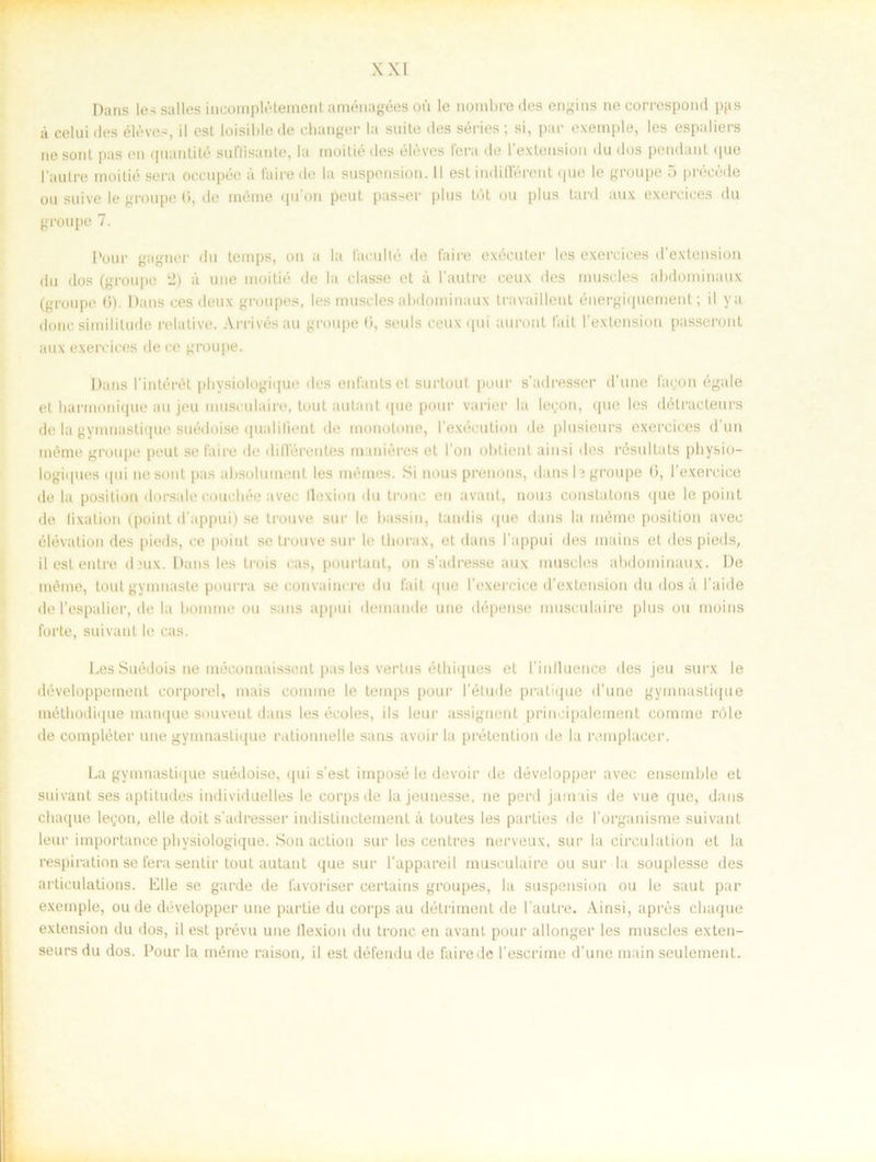 Dans les salles incomplétement aménagées oii le nombredes engins necorrespond pps å celuides éléves, il esl loisiblede changer la suite des series; si, par exeinple, les espaliers ne sont pas en qnantité suffisante, la moitié des éléves fera de 1’extension du dos pendant que Paulre moitié sera occupée a faire de la suspension. 11 esl indifférent <juo le groupe 5 précéde ou suive le groupe (», de méme qu’on peut passer plus tö t ou plus tard aux exerciees du groupe 7. Pour gagner du temps, on a la facullé de faire exécuter les exerciees d’extension du dos (groupe 2) a une moitié de la classe et å 1'autre ceux des muscles abdominaux (groupe 6). Dans ces deux groupes, les muscles abdominaux travailleut énergiquement; il ya donc similitude relative. Arrivésau groupe ti, seuls ceux qui uuront 1'ait 1’extension passeront aux exerciees de ce groupe. Dans 1'intérét physiologique des enfarits et surtout pour s’adresser d’une fagon égale et harmonique au jeu museulaire, tout autant que pour varier la legon, que les détraeteurs de la gymnastique suédoise qualilient de monotone, l’exécution de plusieurs exerciees d’un méme groupe peut se faire de dilTérentes maniéres et l’on obtient ainsi des resultats physio- logiques qui ne sont pas absoluinent les mémes. Si nous prenons, dans b groupe ti, 1’exercice de la position dorsale coucbée avec llexion du tronc en avant, nou3 constatons que le point de (ixation (point d'appui) se trouve sur le bassin, tandis que dans la méme position avec elevation des pieds, ce point se trouve sur le thorax, et dans 1’appui des mains et des pieds, il est entre deux. Dans les trois cas, pourtant, on s'adresse aux muscles abdominaux. De méme, toulgymnaste pourra se convainere du fail que 1'exercice d’extension du dos å 1'aide de 1’espalier, de la bom me ou sans appui deinande une dépense museulaire plus ou moins forte, suivant le cas. Les Suédois ne inéconnaissent pas les vertus éthiques et 1'inlluence des jeu surx le développement corporel, inais comme le temps pour l’élude pratique d'une gymnastique méthodique manque souvent dans les écoles, ils leur assignent principalement comme röle de compléter une gymnastique rationnelle sans avoir la prétention de la ramplacer. La gymnastique suédoise, qui s’est imposé le devoir de développer avec ensemble et suivant ses aptitudes individuelles le corpsde lajeunesse, ne perd jamas de vue que, dans chaque legon, elle doit s adresser indistinetement å toutes les parties de 1’organisme suivant leur importance physiologique. Son aclion sur les centres nerveux, sur la circulation et la respiration se fera sentir tout autant que sur 1’appareil museulaire ou sur la souplesse des arlieulations. Elle se garde de favoriser certains groupes, la suspension ou le saut par exemple, ou de développer une partie du corps au détriment de 1’autre. Ainsi, apres chaque extension du dos, il est prévu une llexion du tronc en avant pour allonger les muscles exten- seurs du dos. Pour la méme raison, il est défendu de faire de l’escrime d’une main seulement.