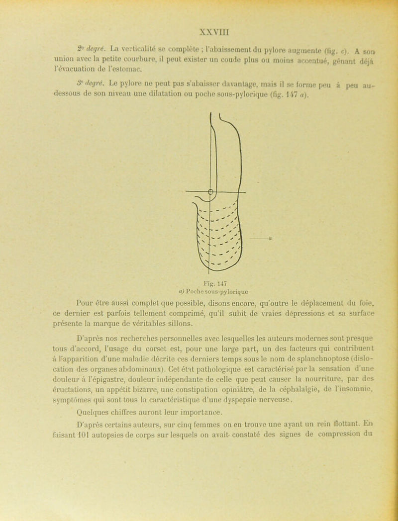 & ilegré. La verticalité so corapléte ; 1'ubiisseinent du pylore augmente nig. c). A son union avec la petite eourbure, il peul exister un coude plus ou moins accentué, génant déji 1'évacuatiön de l’estomac. ilegré. Le pylore ne peut pas subaissor davantage, mais il se forme peu å peu au- dessous de son niveau uue dilatation ou poche sous-pylorique (fig. 117 a). Pour étre aussi complet que possible, disons encore, quoutre le déplacement du foie. ce dernier est parfois tellement comprimé, qu’il subit de vraies dépressions et sa surface présente la marque de véritables sillons. D aprés nos recherches personnelles avec lesquelles les auteurs mödernes sont presque tous daccord, 1’usage du corset est, pour une large part, un des facteurs qui contribuent å l:apparition d'une maladie décrite ces derniers lemps sous le nom de splancbnoplose (dislo- cation des organes abdominaux). Cet état pathologique est caractérisé par la sensation d une douleur å 1'épigastre, douleur indépendante de celle que peut causer la nourriture, par des éructations, un appétit bizarre, une constipation opiniåtre, de la céphalalgie, de 1'insomnie. symptomes qui sont tous la caractéristique d’une dyspepsie nerveuse. Quelques chilTres auront leur importanee. D'aprés certains auteurs, sur cinq femmes on en trouvc une ayant un re in flottant. En faisant lOI autopsiesde corps surlesquels on avait- constalé des signes de compression du a Fig. 147 «) Poche sous-pylorique