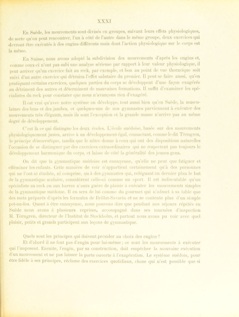 En Suéde, los mouvements sont divisés en groupes, suivant leurs ettets physiologiques, de sorte qu’on pout rencontrer, l’un å cöté de 1’autre dans le niéine groupe, deux exereices qui devront Otre exécutés it des engins différenta inais dont 1’aetion physiologique sur le eorps est la inOme. En Suisse, nous avons adopté la subdivision des mouvements d’aprés les engins et, commc ceux-ei n’ont pas subi une analyse sérieuse par rapport å leur valeur physiologique, il peut arriver qu’un exercice fait au reck, par exemple, et bon au point de vue thoracique soit suivi d’un autre exercice qui détruira 1’effet salutaire du premier. Il peut se 1'aire aussi, qu’en pratiquant certains exereices, quelques parties du eorps se développent d’une faoon exagérée au detriment des autres et déterminent de mauvaises formations. II suttit d’examiner les spé- eialistes du reck pour constater que nous ifavancons rien dVxagéré. Il est vrai qu’avee notre systéme on développe, tout aussi bien qu’en Suedo, la muscu- lature des bras et des jambes, et quelques-uns de nos gymnastes parviennent ä exécuter des mouvements tres elegants, mais ils sont 1’cxception et la grande masse n’arrive pas au méme ilegré de développemeilt. C’est la ee qui distingue les deux ccolcs. lAVole suédoise, basée sur des mouvements physiologi(|Uement justes, arrive a un développemeilt égal, eonsaerant, eoiumeledit Törngren, le dniiocndiqtic, tandis que le notre donne ii eeux qui ont des dispositions naturelles 1’oeeasion de se distinguer par des exereices extraordinaires qui ne respeetent pas toujours le développemeilt luirmonique du eorps, et laisse de cöté la généralité des jeunes gens. O11 dit (|uc la gymnaslique suédoise est ennuyeuse, qu’elle ne peut que fatiguer el etteminer les enfants. Celte maniére de voir ifapparlient certainement qu’u des personnes qui ne 1’onl ni étudiée, ni comprise, ou a des gymnastes qui, reléguant au dernier plan le Lut de la gymnaslique scolaire, considérent celle-ci connne un sport. 11 est indiscutable qu’un spécialiste au reck ou aux barres 11’aura guére de plaisir å exécuter les mouvements simples de la gymnastique suédoise. 11 en sera de lui connne du gourmet qui 11’adrnet a sa table que des mets préparés d’aprésles formules de Brillat-Savarin et ne se conlente plus d un simple pot-au-1'eu. Quant a étre ennuyeuse, nous pouvons dire que pendant nos séjours répétés en Suéde nous avons a plusieurs reprises, accompagné dans ses tournées d’inspection M. Törngren, direeteur de 1'Institut de Stockholm, et partout nous avons pu voir avee quel plaisir, petits et grands partieipent aux legons de gymnastique. Quels sont les principes qui doivent présider au elioix des engins? Et d’abord il ne faut pasd'engin pour lui-méme; ce sont les mouvements å exécuter qui 1’imposent. Ensuite, 1’engin, par sa construction, doit empécher la mauvaise exécution d un mouvement et ne pas laisser la porte ouverte a 1'exagération. Ee systéme suédois, pour étre tidéle a ses principes, réclame des exereices quotidiens, cliose qui n’est possible que si