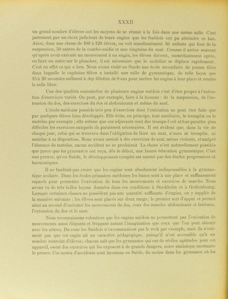 un grand norabre deléves ont les tnoyens de se réunir a la fois dans une minne salle. (est justement par un cboix judieioux de leurs engins ipie les Suédois ont pu atleindre ce bot. Ainsi, dans une classe de UK) a 1‘20 éléves, on voit simullanément DO enfants <pji font de la suspension, 50 autres de la courbe-raidie et une vingtainedu sant. Comme il arrive souvent quaprés avoirexéeuté un inouvement å un engin, les éléves doivent, immédiatement aprés, en faire un autre sur le plancher, il est nécessaire ijuo le mobilier se déplace rapidernent. C’est en efiet cequi a lieu. Nous avons visité en Suéde une école secondaire de jeunes (ill<-s dans laquelle le eapitaine Silow a instnllé une salle de gymnastique, de telle faron que 15 ii “20 seeondes sullisent ;i de,s lillettes de!) ans pour mettre les engins å leur place el rendre la salle libre. Une des qualités essentielles de plusieurs engins suédois c'est d'étre propre å 1'exécu- tion d’exereices variés. On peut, par exemple, faire å la bomme : de la suspension, de lex- tension du dos, des exercices du dos et abdominuux et méme du saut. L'école suédoise posséde trés peu d’exercices dont 1'exécution ne peut étre faite que par quelques éléves bien développés. Elle évite, en principe, tout auxiliaire, le tremplin ou le rnatelas par exemple ; elle estitne que ces adjuvants sont des trompe-l'ieil et font paraitre plus difliciles les exercices auxquels ils paraissent nécessaires. II est évident que, dans la vie de chaque jour, celui qui se trouvera dans 1’obligation de faire un saut, n'aura ni tremplin. ni rnatelas å sa disposition. Nous avons assisté å des exercices de saut, méme violents, etmalgré 1'absence de rnatelas. aucun accident ne se produisait La chose n'est naturellement possible que parce que les gymnasGs ont regu, dés le début, une bonne éducation gymnastique. Cest unepreuve, qu'en Suéde, le développement complet est amené par des études progressives et harmoniques. 11 ne faudrait pas croire que les engins sont absolument indispensables ii la gymnas- tique seolaire. Dans les écoles primaires suédoises les bancs sont ä une place et suffisammcnt espacés pour permettre 1’exécution de tous les mouvements et exercices de marche. Nous avons vu de trés belles lecons données dans ces conditions ii Stockholm et ii Gotbenbourg. Lorsque certaines classes ne possédent pas une quantité suffisante d'cngins, on y supplée de Ia maniére suivante : les éléves sont plaeés sur deux rangs: le premier sert dappui et permct ainsi au second d'i'xécuter les mouvements du dos, ceux des muscles abdominaux et latéraux, 1’extension du dos et le saut. Nous reconnaissons volonticrs que les engins suédois ne pormettent pils l’exécution de mouvements aussi elegants et frappant autant 1’imagmation que ceux que l’on peut obtenir avee les nötres. Du reste les Suédois n’excommunient pas le rock par exemple, mais ils n rsti- ment pas que cet engin ait un caractére pédagogique, puisqu’il n'ost acccssible qu a un nombre restreint dVdéves: chacun sait que les gymnastes qui ont de reelles aptitudes ]>our cet appareil, osent des exercices qui les oxposont ä de grands dangers, notre statistique mortuaire le prouve. Ces sortes d’accidents sont inconnus en Suéde, du moins dans les gynmases oii les