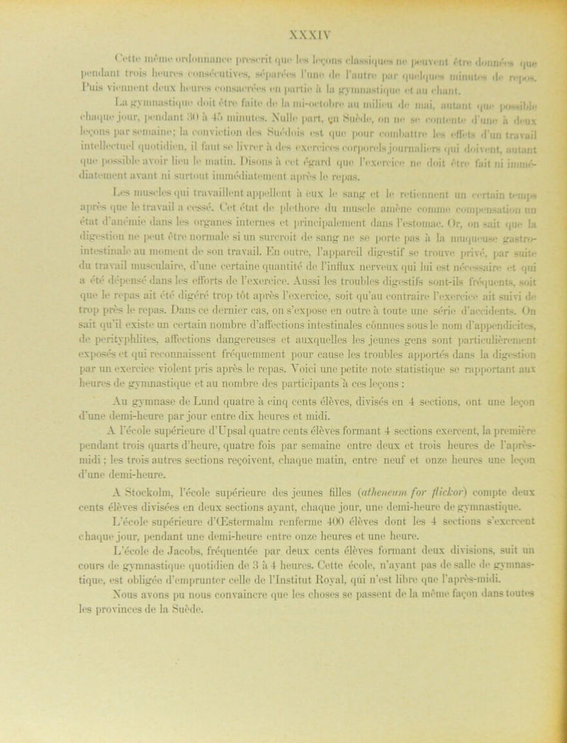 ( 'etto möme ordonnnneo preserit quo les It rons olnssiqaoH ih* jmuv<-nt ötre <l<inin'-<-s quo Pentium trois heures eonsécutives, séparéiw lo Fautro pur quelques mimm-s d<- l’uis viennont deux heures eonsncrées en partie it la ^ryinnustitpie et au eliant. Iai gymnastique ilnit ötiv fnitt* tle ht mi-octobrc au inilii-ii do mui, autaut quo pe-dble (•liaquf jour, pondant HO it 4.*> minutos. Nulle part. qn Suöde, or se oontcntc duno it deux lejons parsemaine; la convietion ilas Suédois rst que pour eoinbattrc le-, of fet* 1F1111 travail intellectuei <[Uot itlieii. il tant so livror a dos exorcices oorporels jourimliors qui doi vant, autaut quo possible uvoir liou lo matin. Disons ii oot égard quo 1’oxoroico ne tloit otro fait ni immé- cliatoinent avant ni surtout immédintement aprös lo ropas. Los musclos ipti trnvnillent appollont ii oux lo sang ot lo rotionnont un oortain t»*n«|w aprös quo lo travail a oosso. ( ot otat tl»• plothoro du tuusclo ainöno ooniino ooni|H*nsatioii un état danémie dans los organos intornos ot prinojpaloment dans Fostomac. Or, on sait quo la digostiott no pout otro normale si un sureroit do sang no so porto pas ii la inuqueuse gastro- intostinalo au lnomout do son travail. E11 outre, 1’apparoil digostif so trouvo privé. par sait*- du travail tnuscnlairo. d'uno certaine quantité do 1’inHux nervottx qui lui ost néoossaire ot qui a été dépensé dans los otlbrts do 1’oxorcico. Aussi los troubles digostifs sont-ils fréquents. ~(,it quo lo ropas ait été digéré trop töt aprös 1’oxorcice, soit qu’au oontrairo Fexorcice ait suivi do trop prös lo ropas. Dansco dornier oas, ons’expose on outreå toute une série daccidents. On sait qu*il oxisto un oortain noiubre d’affections intestinalos cönnues sous lo nom dappendicitos, do porityphlites. afloctions dangerenses ot auxquelles los jeunes gens sont partiouliöromont exposés ot qui reconnaissent fréquenimont pour eause los troubles apportés dans la digestion par uti exoroico violent pris aprös le ropas. Yoici imopetite noto statistiquc so r.ipportant aux heures do gymnastique et au nombre des participants a ces lorons: Au gymnase de Lund quatre ä oinq cents élévcs, divisés on 4 sections, ont une leeon d’une demi-houro par jour entro dix heures et midi. A Fécole supérieure d’Upsal quatre cents élöves formant 4 sections exorcont. la premiöre pondant trois quarts d’heuro, quatre fois par semaine entro deux et trois heures de 1’aprös- midi; les trois autres sections recoivent, chaque matin, entre neuf et onze heures une loi.on d’une demi-heure. A Stockolm, Fécole supérieure des jeunes filles (atlieneum for flickor) compte deux cents élöves divisées en deux sections ayant, chaque jour, une detni-heurc do gymnastique. L’école supérieure d'(Estermahu ronferme 400 élöves dont les 4 sections sYxercont chaque jour, pondant une demi-heure entre onze heures et une houre. L'école de Jacobs, fréquentée par deux cents élöves formant deux divisions, suit un cours de gymnastique quotidien de 3 ii 4 heures. Cette écolo. iFayant pas de sallo do gymnas- tique. est obligée d’emprunter colle de Flnstitut Royal, qui n’est libre qnc Faprös-ntidi. Xous avons pu nous convaincro qne les choses so passent de la mémo facon danstoutos les provinces de la Suöde.