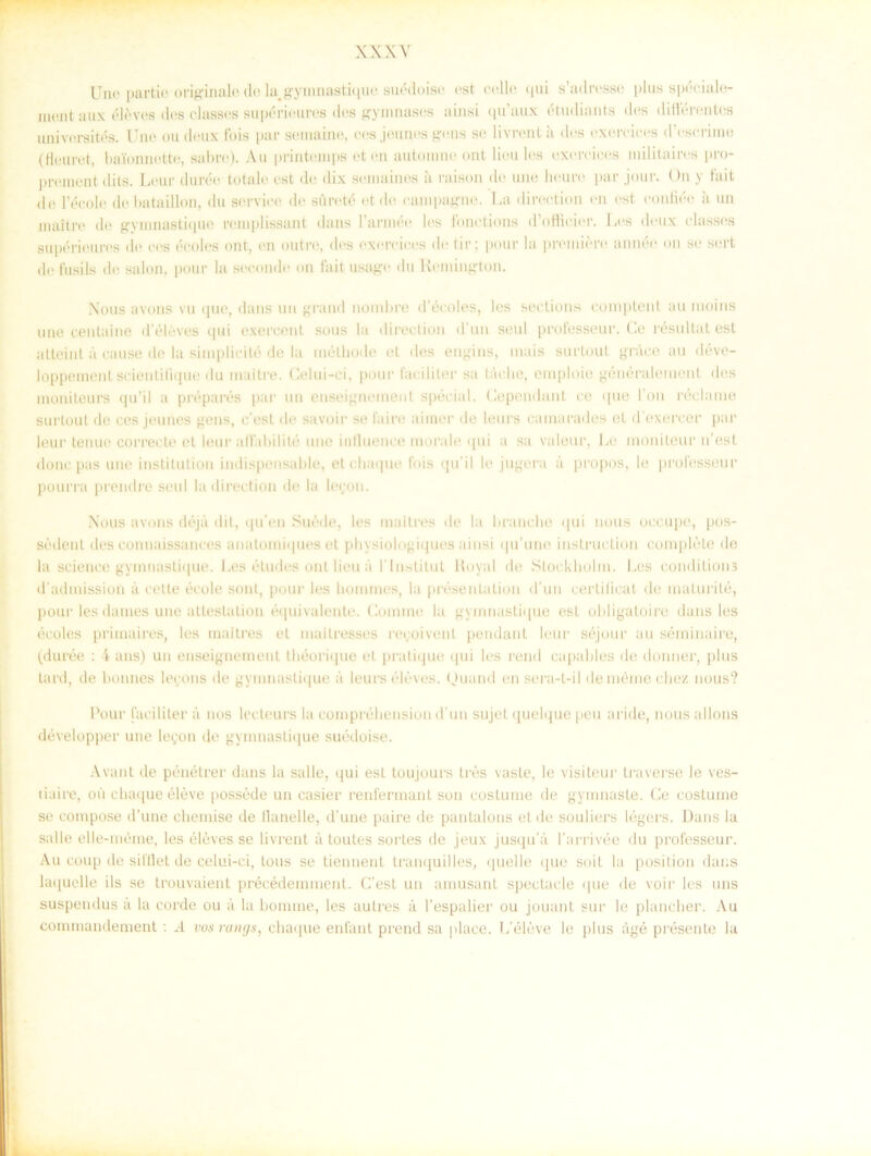 Une partie originale de la.gymnastique suédoise est celle (|ui s’adresse plus spéciale- inant aux éléves des classes supérieures dos gyinnases ainsi qu’aux étudinnts des différentos universités. Une ou deux fois par semaine, ees jeunes gens se livrent å des exereices dVserime (flouret, baionnette, aabre). Au printemps et en automne ont liou les exereices militaires pro- prement elits. Lear durée totale est de dix seinaines ;i raison de une lieure par jour. On y fai t de 1’éeole de bataillon, du service de siuvté et de eampagne. La direetion en est eonfiée ii un maltre de gyinnastique remplissant dans 1’année les fonetions d’offieier. Les deux classes supérieures de ees écoles ont, en outre, des exereices detir; pour la pmniére année on se sert defusils de salon, pour la seconde on faitusage du Heniington. Nous avons vu que, dans un grand nombre déeoles, les seetions comptent au moins une centaine d’éléves qui exercent sous la direetion d'un seul professeur. Ge resultat est atteint a eause de la simplieité de la mélhoile el des engins, inais surtout grace au déve- loppemenl scientifique du inaitre. Gelui-ci, pour faciliter sa taclie, emploie généraleinent des moniteurs qu’il a préparés par un enseigneinent special. Gependant ee que l’on réclame surtout de ces jeunes gens, c’est de savoir se fa i re aiiner de leurs camarades et d’exercer par leur tenue correcte et leur alfabilité une iulluence inorale qui a sa valeur, Le moniteur n’est donc pas une institution indispensable, etebaque fois qu il le jugera a propos, le professeur pourra prendre seul la direetion de la legon. Nous avons déjå dit, qu'en Suéde, les maitres de la branebe qui nous oecupe, pos- sédent des connaissanees anatomiques et physiologiques ainsi qu’une iustruetion compléte de la Science gyinnastique. Les études ont lieu a l lnstitut Royal de Stockholm. Les coridition5 d’admission a celte école sont, pour les bonunes, la presentation d un cerlilicat de inalurilé, pour les datnes une atteslation équivalente. Gonime la gyinnastique est obligatoire dans les écoles primaires, les maitres et mailresses recoivent pendant leur séjoui' au séminaire, (durée : i ans) un enseigneinent Ihéorique et pratique ijui les rend capables de donner, plus tard, de bonnes lepons de gyinnastique a leurs éléves. (Juand en sera-t-il demémecbez nous? Pour faciliter a nos leeteurs la compréhension d un sujet quelque peu aride, nous allons développer une legon de gyinnastique suédoise. A vant ile pénétrer dans la sal le, qui est toujours tres vaste, le visiteur traverse le ves- tiaire, ou cbaque éléve posséde un casier renfermant son coslume de gymnaste. Ge costume se eompose d’une chemise de tlanelle, d’une paire de pantalons et de souliers légers. Dans la salle elle-méme, les éléves se livrent a toutes sortes de jeux jusqu’å 1’arrivée du professeur. Au coup de sifllet de celui-ci, tons se tiennent tranquilles, quelle que soit la position dans laquelle ils se trouvaient précédemment. C'est un ainusant speetaele que de voir les uns suspendus a la corde ou å la bomine, les autres å 1’espalier ou jouant sur le plancher. Au commandement : .4 vos rangs, chaque enfant prend sa place. L’éléve le plus ågé présente la