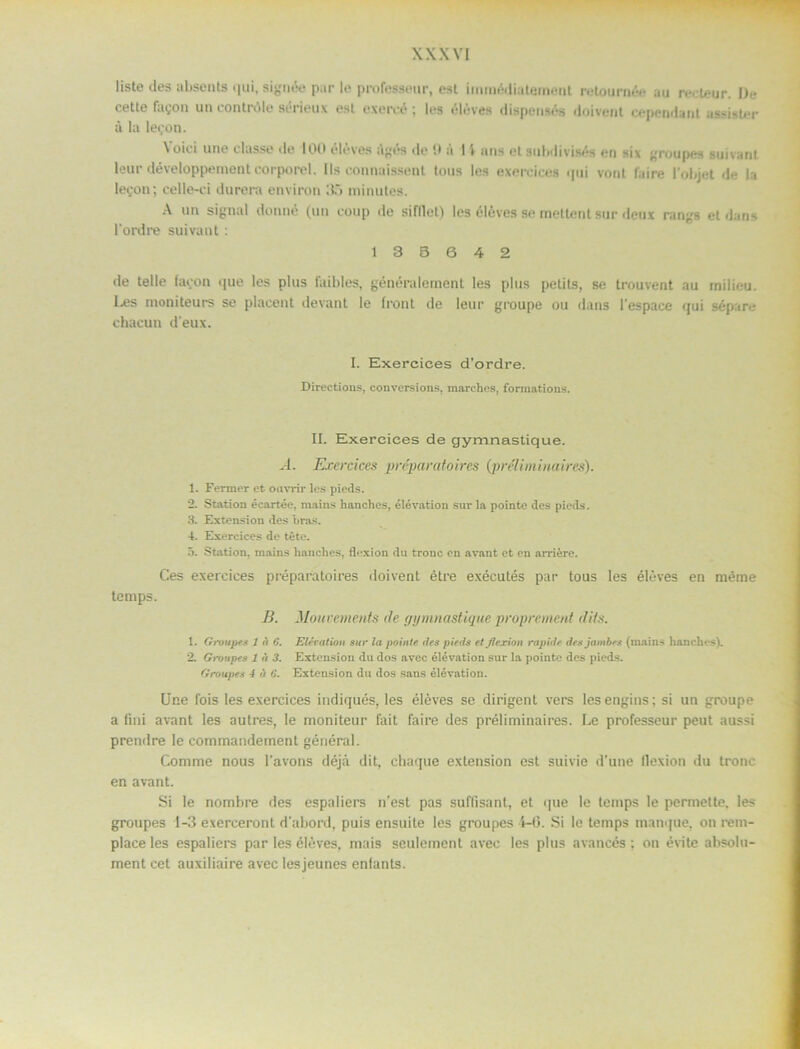 liste des abscnts qui, signée pur le professeur, est immédiatoment retournée au recteur. De cette fagon un contröle sérieux ost exercé; los éléves dispensös doivent copendunt assisler å la legon. \oici une dasso de 100 élöves ilgés do il a I \ nns etaubdivisés en six groupes suivant leur développementcorporel. Ils connaissenl tous los exercices qui vont faire 1’objet de la legon; celle-ci durera environ 35 minutes. A un signal donné (un eoup de sifllet) les éléves se mettent sur deux rangs et dans 1’ordre suivant : 1 3 B 6 4 2 de telle fagon que les plus faibles, généralement les plus petits, se trouvent au rnilieu. Les moniteurs se plaeent devant le front de leur groupe ou dans 1’espace qui sépare ehacun d'eux. I. Exercices d’ordre. Directions, conversions, marches, formations. II. Exercices de gymnastique. A. Exercices préparatoires (préliminaires). 1. Fermer ct oavrir les pieds. 2. Station écartée, mains hanches, élévation sur la pointe des pieds. 3. Extension des bras. 4. Exercices de tete. 5. Station, mains hanches, flexion du tronc en avant et en arriére. Ces exercices préparatoires <loivent étre exécutés par tous les éléves en méme tcmps. B. Mouvements de gymnastique proprement dits. 1. Gnmpes l n 6. Elevation sur la pointe des pieds et flexion rapide des jarnbes (mains hanches). 2. Groupes 1 d 3. Extension du dos avec élévation sur la pointe des pieds. Groupes 4 t) 6. Extension du dos sans élévation. Une fois les exercices indiqués, les éléves se dirigent vers les engins: si un groupe a fini avant les autres, le moniteur fait faire des préliminaires. Le professeur peut aussi prendre le commandennent général. Comme nous 1’avons déjå dit, chaque extension est suivie d’une lloxion du tronc en avant. Si le nombre des espaliers n’est pas suftisant, et que le temps le permette. les groupes 1-3 exerceront d'abord, puis ensuite les groupes 4-6. Si le temps manque. on rem- place les espaliers par les éléves, mais seulement avec les plus avancés : on évite absolu- ment cet auxiliaire avec lesjeunes enlants.