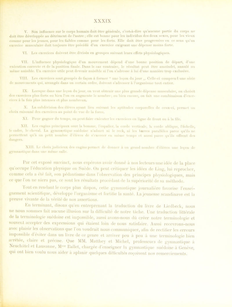 V. Son influence sur le corps humain doit étre générale, c’est-å,-dire qu’aucune partic du corps ne doit étre développée au détriment de Pautre ; elle est bonne pour les indi vidus des deux sexes, pour les vieux coninie pour les jeunes, pour les faibles comrne pour les forts. Elle doit étre progressive en ce sens qu’un exercice musculaire doit toujours étre précédé d’un exercice exigeant une dépense moins forte. VI. Les exercices doivent étre divisés en groupes suivant leurs eftets physiologiques. VIT. L’influence physiologique d’un mouvement dépend d’une bonne position de départ, d’une exécution correcte et de la position finale. Dans le cas contraire, le resultat peut étre amoindri, annulé ou méme nuisible. Un exercice utile peut devenir nuisible si l’on sJadresse å lui d’une maniére trop exclusive. VIII. Les exercices sontgroupés de fa^on å former w une k\.on du jour Celle-ci compreirl une série de mouvements qui, arrangés dans un certain ordre. doivent s’adresser k 1’organisme tout entier. IX. Lorsque dans une le<;on du jour, on veut obtenir une plus gran de dépense musculaire, on choisit des exercices plus forts ou bien Pon en augmente le nombre; ou bien cncore, on fait une combinaison d’exer- cices il la fois plus intenses et plus nombreux. X. La subdivision des éléves ayant lien suivant les aptitudes corporelles de ceux-ci, permet un choix raisonué des exercices au point de vue de la force. XI. Pour gagner du temps, on peutfaire exécuter les exercices en lignc de front ou å. la file. XII. Les engins principaux sont la bommc, 1'espalier, la corde verticale, la corde oblique, Péchelle, le cadre, le cheval. La gymnastique suédoise n’admet ni le reck, ni les barres paralléles parce qu’ils ne permettent qu a un petit nombre d éléves de s’exercer en méme temps et aussi parce qu’ils offrent des d ångers. XIII. Le choix judicieux des engins permet de donner k un grand nombre d'éléves une leyon de gymnastique dans une méme salle. Par cet exposé succinct, nous espérons avoir donné u nos lecteursune idée de la place quoceupe 1’éducalion pliysique en Suéde. On peut critiquer les idées de I.ing, lui reprocher, cornme cela a élé fail, son pédantisme dans 1'observalion des principes physiologiques, mais ce que 1 on ne niera pas, ce sont les resultats procédant de la supériorité de sa méthode. Tout en rend an t le corps plus dispos, celle gymnastique journaliére favorise 1’ensei- gnement scientifique, développe 1’organisme et forlilie la santé. Eajeunesse scandinave est la preuve vivante de la vérité de nos assertions. Eu terminant, disons qu'en entreprenant la traduction du livre de Liedbeck, nous ne nous sommes lait aucune illusion sur la difficulté de nolre tåche. Une traduction littérale de la terminologie suédoise est impossible, aussi avons-nous du créer notre terminologie et souver.t accepter des expressions qui étaient loin de nous satisfaire. Aussi recevrons-nous avec plaisir les observations que l’on voudrait nous communiquer, afin de rectilier les erreurs impossible d é\iter dans un livre de ce genre et arriver peu a peu a une terminologie bien aiiétée, claire et precise. Que MM. Matthey et Michel, professeurs de gymnastique ä Neuchätel et Lausanne, Mlc Eallet, chargée d’enseigner la gymnastique suédoise å Geneve, qui ont bien voulu nous aider ii apianir quelques dilficultés reeoiveut nos remerciements.
