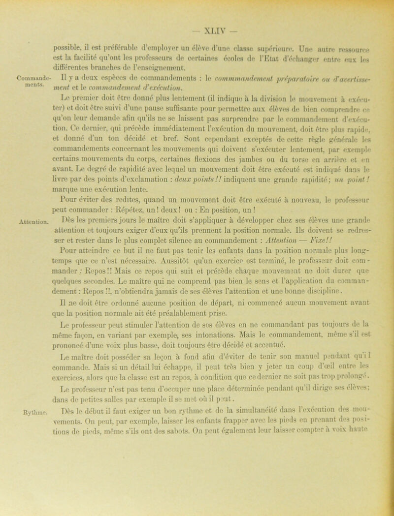 Commando- ments. Attentdon. Rythme. possible, il est préférable dVmployor un éléve d’uno classe supérieurc. Une uutre ressourrc est la faeilité qu’ont les professeurs de certaines écoles de 1'Etat dY-ehanger entre <ux les ditierentes branches de Pensoignermmt. 11 y a deux espeees de eonunandenients : le commmtindnnenl prtparatoirr nu <Facrrtiw ment et le commandement d'exéeution. Le premier doit étre donné plus lentement (il indique ii la division le mouvement ii exécu- ter) et doit étn> suivi d’une pauso sufBsantu pour perme.ttre aux éléves de bien comprendre • qu’on leur demande alin qu’ils ne se laissent pas surprendre par le coimnandement d’exécu- tion. Ce dernier, qui précéde immédiatemont 1’exécution du mouvement, doit étre plus rapid-, et donné d un ton décidé et bref. Sont cependant exc.eptés de cctte régle générale les commandements concernant les mouvements qui doivcnt s’exécuter lentement, ]iar exemple certains mouvements du corps, certaines flexions des jambes ou du torse en arriére et en avant. Le degré de rapidité avec lequel un mouvement doit étre exécuté est indique dans le livre par des points d’exclamation : deux points!! indiquent une grande rapidité; un point! marque une exéeution lente. Pour éviter des redites, quand un mouvement doit étre exécuté ä nouveau, le professeur peut commander : Répétez, un! deux! ou : En position, un! Dés les premiers jours le maltre doit s’appliquer å développcr chez ses éléves une grandc attention et toujours exiger d’eux qu’ils prennent la position normale. Ils doivent se redn-s- ser et rester dans le plus complet silencc au commandement : Attention — FixeU Pour atteindre ce but il ne faut pas tenir les enfants dans la position normale plus long- temps que ce n’est nécessaire. Åussitöt qu’un exercice est terminé, le professeur doit com - mander; Repos!! Mais ce repo3 qui suit et précéde chaque mouvement nu doit durer que quelques secondes. Le maltre qui ne comprend pas bien le sens et 1’application du comman- dement : Repos !!. n’obtiendra jamais de ses éléves 1’attention et une bonne discipline. Il ne doit étre ordonné aucune position de départ, ni commencé aucun mouvement avant que la position normale ait été préalablement prise. Le professeur peut stimuler Fattention de ses éléve3 en ne commandant pas toujours de la méme faron, en variant par exemple, ses intonations. Mais le commandement, méme sil est prononcé d’tme voix plus basse, doit toujours étre décidé et accentué. Le maltre doit posséder sa le^on å fond afin d’éviter de tenir son manuel pendant qu i 1 commande. Mais si un détail lui échappe, il peut trés bien y jeter un coup d’«cil entrr les exercices, alors que la classe C3t au repos, ii condition que ce dernier ne soit pas trop prolonge. Le professeur n’est pas tenu d’occuper une place déterminée pendant qu il dirige ses éléves: dans de petites salles par exemple il se met ou il peut. Dés le debut- il faut exiger un bon rythme et de la simultanéité dans 1 exéeution des mou- vements. On peut, par exemple, laisscr les enfants frapper avec les pirds en prenant des posi- tions de pirds. méme s ils ont des sabots. On peut également leur laisser compter a voix liaute