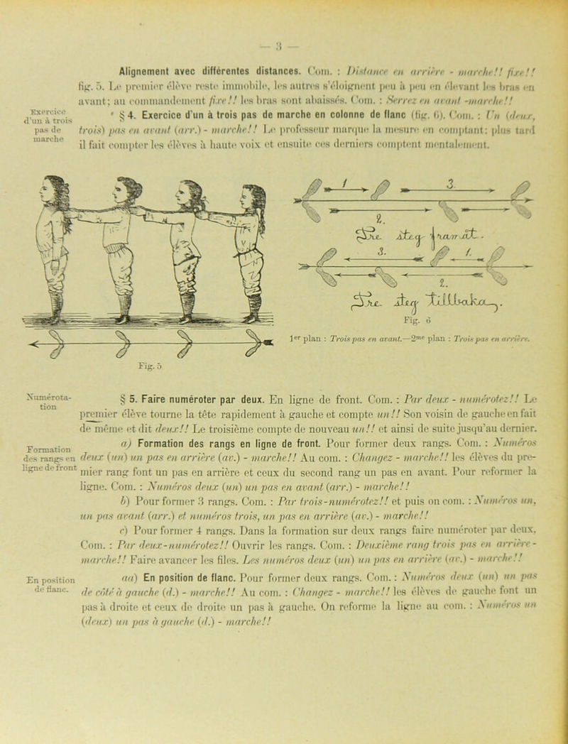 Exercice d'un a trois pas de m are he Alignement avec différentes distances. Com. : IHstanec en arriere - marche!! fin !! tit;. 5. Le premier éléve reste iminohilc, les au t res »'éloignent jmmi ii peu en élevant lus hras en avant; au eouunandement fixe!! les hras sont almissés. Com.: Serrez nt »vant -marche! ! • § 4. Exercice d'un ä trois pas de marche en colonne de flanc (tig. (»). Com.: Ca (deux, trois) pas en avant (arv.) - marche!! Le professeur inarque la mesure en eomptant: plus tar<l il fait eompter les éléves ii huute voix et ensuite ees demiers eomptent mentaleiuent. Fig.ö LLvotk/X—j. Fig. 6 lcr plan : Trois pas m aran/.—2m*‘ plan : Trois pas en arritr*. Xumérota- tion Formation des rangs en ligne de front § 5. Faire numéroter par deux. En ligne de front. Com.: Par dettx - numérotez!! Le premier éléve tourne la téte rapidement ä gauche et compte un !! Son voisin de gauche en fait de méme et dit (lens!! Le troisiéme compte de nouveau un!! et ainsi de suite jusqu’au dcmicr. a) Formation des rangs en ligne de front. Pour former deux rangs. Com.: Xuméros deux (un) un pas en arriere (av.) - marche!! Au com. : Changez - marche!! les éléves du pre- mier rang font un pas en arriere et ceux du second rang un pas en avant. Pour reformer la ligne. Com. : Xuméros deux (un) un pas en avant (arr.) - marche!! b) Pour former 3 rangs. Com. : Par trois - numérotez!! et puis oncom. : Xuméros un, un pas avant (arr.) et numéros trois, un pas en arriére (av.) - marche!! r) Pour former 4 rangs. Dans la formation sur deux rangs faire numéroter par deux. Com. : Par deux-numérotez!! Ouvrir les rangs. Com. : Deuxieme rang trois pas en arriere- marche!! Faire avancer les files. Les numéros deux (un) un pas en arriere (ar.) - marche!! En position aa) En position de flanc. Pour former deux rangs. Com.: Xuméros deux (un) un pas de Hnnc. ,/,. ä gauche (d.) - marche!! Au com. : Changez - marche!! les éléves de gauche font un pas a droite et ceux de droite un pas a gauche. On reforme la ligne au com. : Numéros un (deux) un pas fl gauche (<■/.) - marche!!
