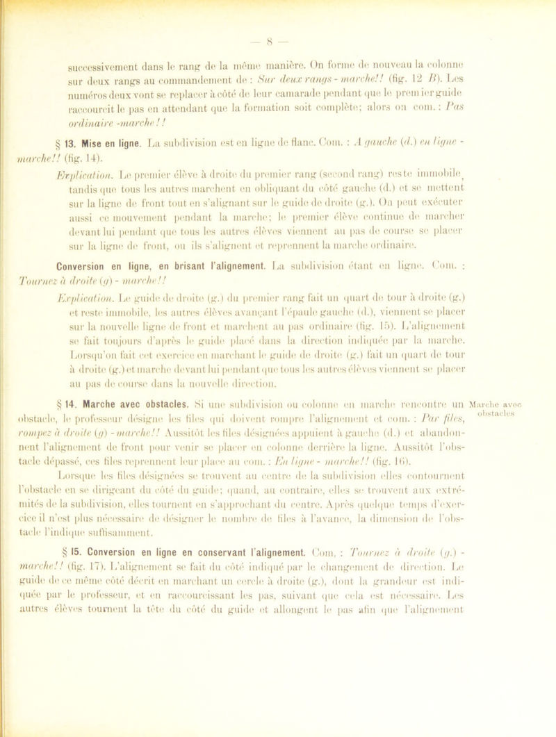 suecessivement dans le rang de la möme maniére. On fonne de nouveau la eolonne sur deux rangs au commandament de: Sur dettx rangs - marehe!! (fig. 12 B). Les numéros deux vont se replacer a eöté de leur camarade pendant que le prein ier guide raccoureit le pas en attendant que la formation soit compléte; alors on com.: Pas ordinaire -marehe!! § 13. Mise en ligne. La subdivision est en ligne de Hane. Com. : A gauche {<1.) en lig ne - marehe!! (Kg. 14). Explicatiou. Le premier élévo ii drotte du premier rang (second rang) reste innnobilej tandis que tous les autres marehent en obliquant du eöté gauche (d.) et se mettent sur la ligne de front tout en s’alignant sur le guide do droite (g.). On peut exécuter aussi ce inouvement pendant la marehe; le premier éléve eontinue de marcher devant lui pendant que tous les autres éleves viennent au pas de course se placer sur la ligne de front, ou ils s’alignent et reprennent la marehe ordinaire. Conversion en ligne, en brisant 1’alignement. La subdivision étant en ligne. Com. : Tournez å droite (g) - marehe !! Explieation. Le guide de droite (g.) du premier rang fait un quart de tour a droite (g.) et reste immobile, les autres éléves avan^ant 1’épaule gauche (d.), viennent se placer sur la nouvelle lign<‘ de front et marehent au pas ordinaire (Kg. 15). Lhilignement se fait toujours dhipres le guide plaeé dans la direction indiquée par la marehe. Lorsqu’on fait cet exeroiceen marehant le guide de droite (g.) fait un quart de tour ä droite (g.) et marehe devant lui pendant que tous les autres éleves viennent se placer au pas de course dans la nouvelle direction. §14. Marehe avec obstacles. Si une subdivision ou eolonne en marehe reneontre un obstaele, le professeur désigne les Kles qui doivent rom pre 1’alignement et com. : Par filés, rompez ä droite (g) - marehe!! Aussitöt les files désignées appuient ågauche (d.) et abandon- nent ralignement de front pour venir se placer en eolonne derriere la ligne. Aussitöt 1’obs- taele dépassé, ees Kles reprennent leur plaee au com.: En ligne - marehe!! (Kg. lti). Lorsque les Kles désignées se trouvent au eentre de la subdivision elles contournent 1’obstacle en se dirigeant du eöté du guide; quand, au contrai re,, ellers se trouvent aux extré- inités de la subdivision, elles tournent en s’approchant du eentre. Apres quulque temps d’exer- ciceil n’est plus néeessaire de designer le nombre de Kles ii 1’avanee, la dimension de 1’obs- taele 1’iiulique sutSsaminent. § 15. Conversion en ligne en conservant falignement. Com, : Tournez a droite (g.) - marehe!! (Kg. 17). L’alignement se fait du eöté indiqué par le changement de direction. Le guide de ce mö mc eöté déerit en marehant un eerele ii droite (g.), dont la grandeur est indi- quée par le professeur, et en raccourcissant les pas, suivant que eela est néeessaire. Les autres éléves tournent la tete du eöté du guide et allongent le pas aKn que 1’alignement Marehe avoc obstacles