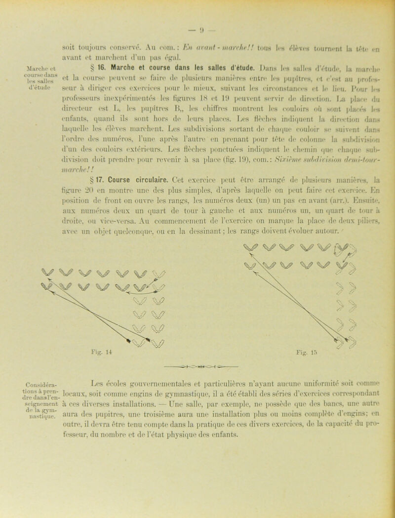 soit toujours conservé. Au eom.: En arant - matrlir!! toua len élltvus tourm iit la t/te en avant et marchent d’un pas »'gal. Marchi* ot § 16. Marche et course dans les sallcs détude. Dans les nalle* dY-tudc, la man-be et k* peuvent se fuire du plusiours luanieres entre len pupltrun, ut cent au j»rof. d’étude seur å diriger ucs exurciees puur le mieux, auivant lea eireonntuncen ut In liuu. Pour les professeurs inexpérimentés lea tigurcs |S et I!) peuvent acrvir du dircction. Igi plan* du direeteur est L, les pupitres B„ les chittres rnontrent les couloira ou aont plaeé* lus enfants, ipiaud ila sunt hora du leurs plaees. Lus tléches indiquent la diruution dana lat|uullu lus uluvus nmruhunt. Lus subdivisions sortant du chaquc couloir au suivunt dana 1'ordru dus numéros, 1’une aprtss 1’autru un prunant pour tutu du colonni* la aulidiviaiou d’un dus uouloirs cxtérieurs. Lus fleches ponetuées indi(|Uunt Iu chemin (jun cliaque sulr- division doit prcndre pour ruvenir tt sa placu (fig. 1!)), com.: Sixifone xiilnlivmo/i rlnni-lour- marche! ! ij 17. Course circulaire. Cut exurcice pimt étre arrangé du plusiuurs manien-?. la tigure 20 un inontru unu dus plus simples, (1’aprés laquelle on puut fairu cet uxeruicu. En position de front on ouvre les rangs, lus numéros deux (un) un pas un avant (arr.). Ensuite. aux numéros deux un quart de tour ;i gauclic ut aux numéros un. un quart du tour it droite, ou vice-versa. Au communcement de rexercicc on inarque la placu de deux piliura, avuc un objet quelconquu, ou en la dessinant; lus rangs doivent évoluer autour. ^ ^ V’ ^ Fig. IS Considéra- Lus écolus gouvurnumuntalus ut particuliéres nlayant aucunu uniformité soit comme dn-diTnsren- *ocaux' soit uominu ungins du gymnastique, il a été établi des sérius dVxurvicus uorn*s]«mtlant seignement å ces diverses installations. — Unu salle, par exemple, nu possede que dus liancs, unu autre imstuu'.' aura des pupitrus, unu troisiuine aura unu installation plus ou moins compléte dVngins: un outru. il duvra étre tunu coinptu dans la pratique de ces divers uxuruicus. du la oapaeité du pro- fesseur, du nombru ut du 1’état physique des enfants.