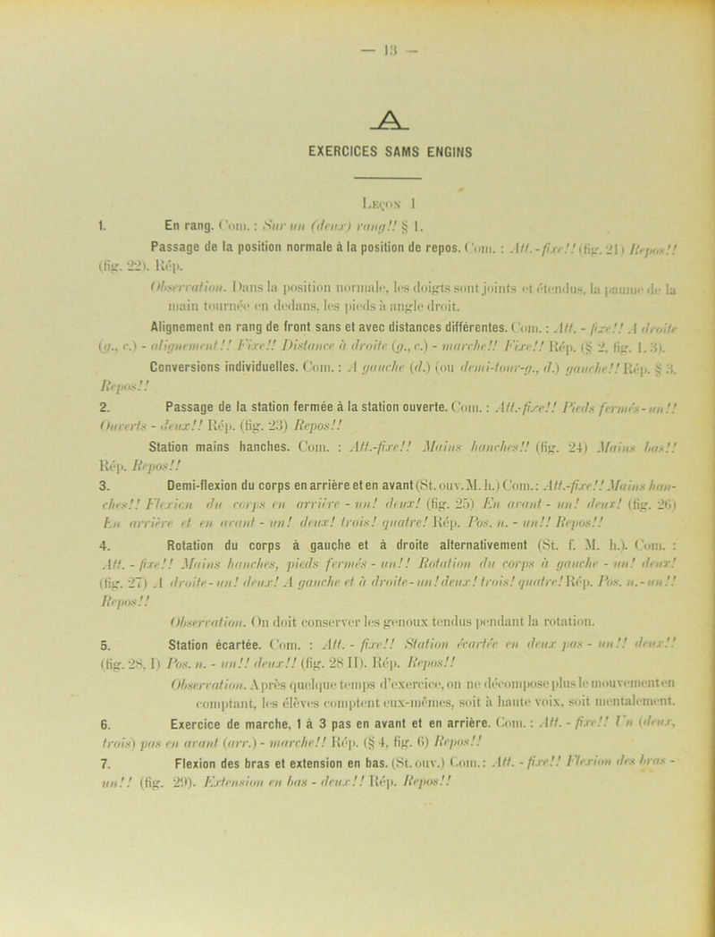 EXERCICES SAMS ENGINS I.KeoN I 1. En rang. Com.: Sur un (deut) rang!! § 1. Passage de la position normale å la position de repos. ('mn.: Att.-fixe!!)fig. >l * Rep<,<!! (fig. 221. Rép. Ohserratiou. Dnns la position normalo, los doigtssontjoints ot étendus, la painno de la niain tournée on (ledans, los piods ii anglc droit. Alignement en rang de front sans et avec distances différentes. ('om.: A/f. - fixe!! A droite (g., c.) - alignement!.' Fixe!! Disfance a droite (g., c.) - tnarche!! Fixe!! Rop. (!j 2. fig. 1.3). Conversions individuelles. Com.: .1 gauche (d.) (on denii-tour-g., d.) gauche!! Rép. i 3. Repos!! 2. Passage de la station fermée å la station ouverte. Com.: All.-fixe!! Pieds fernus-un!! dun ets - deux!! Rop. (fig. 23) Repos!! Station mains hanches. Com. : Aft.-fixe!! Mains hunches!! (tig-, 24) Mains hus!! Rép. Repos!! 3. Demi-flexion du corps en arriére et en avant(St.ouv.M.h.)Com.: Att.-fixe!! Mains han- ches!! Flcxit.n du corps en arriére - un! deux! (Ii”-. 25) En arant - un! deur! (fig. 2iii hn arriére et en arant-un! deux! trois! quatre! Rép. Pos. n. - un!! Repos!! 4. Rotation du corps å gauche et å droite alternativement (St. f. M. h.). Com. : Att. - fixe!! Muins hunches, pieds fernies - un!! Rotation du corps u gauche - un! deux! (fig. 27) .1 droite-un! deux! A gauche ef éi droite-un!deux! trois! guedre!Rép. Pos. n.-un!! Repos!! dljserration. On doit conserver los genoux tondus pendant la rotation. 5. Station écartée. Com. : AU. - fixe!! Station ccarléc cn deux pas - un!! deux!! (fig. 28. I) Pos. u. - un!! deux!! (fig. 28 II). Rép. Repos!! Ohsercation. Apres quelque temps dVxereiee,on nedéeomposepluslemouvomenten comptant, los élevos comptont eux-momes, soit å liaute voix. soit mentalement 6. Exercice de niarche, 1 å 3 pas en avant et en arriére. Com.: Att. - fixe!! En (deux, trois) pas en arant (arr.) - tnarche!! Rop. (§ 4, fig. 6) Repos!! 7. Flexion des bras et extension en bas. (St.ouv.) Com.: Att. -fixe!! Ilexian des hras - un!! (fig. 2(1). Extension cn has - deux!! Rép. Repos!!