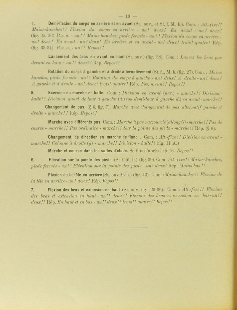 4. Demi-flexion du corps en arriére et en avant (St. ouv., et St. f. M. h.). Com.: AIt.-/irr!! Mains-hanches!! Flexion du corps rn arriirr - un! deux! En urnnl - un! dr ur! (fig. 25, 26) Pos. n. - un ! ! Mains hanches, pirds fmn 's - un !! Flexion du corps rn arrun - un! deux! En avant - un ! deux! En arriérr rt rn urnnl - un! deux! trois! quatre! Ré|,. (fig. 33-34). Pos. n. - un 11 Itrpos!! Lancement des bras en avant en liaut (St. ouv.) (fig. 38). Com. : IMur.; /., /,;•« j,ar derant en luinf - un!! deux!! R*'p. Itrpos!! Rotation du corps å gauclie et a droitealternativement(St.f.., M. h.(fig. 27). Com.: Mot,, hanches, pirds femtes - un!! liolation du corps it gauclie - un! deux! A droUe - un! deux! .4 tjauehr rt n droite - un! drux! trois! quatre! Rép. Pos. n.-un!! lirpos!! 5. Exercice de marche et halte. Com.: Division en urnnl (arr.) - m arche!! Dir tio n - halte!! Division quurt de tour it gauclie (</.) (om demi-tour å gauclie d.) rn avant - niarche!! Changement de pas. (§ 6, fig. 7). Marche avec changeinent de pas aUernatif guiiclo et droite - marche!! Rép. Itrpos!! Marche avec différents pas. Com.: Marche apas raccourcis (cdlongrs) - marche!! Pu~ </• course - marche!! Pas ordinaire - marche!! Sur la pointe des pieds - marche!! Rép. (§ G). Changement de direction en marche de flanc . Gom, : Att.-fixe!! Division en urnnl - marche!! Colonne it droite (g) - marche!! Division - halte!! (fig. 11 A.) Marche et course dans les salles d’étude. Se fait d’aprés le § 16. Itrpos!! 6. Elevation sur la pointe des pieds. (St f. il. h.).(fig.39). Gom. Att.-fixe!!Mains-hanrh. -. pieds femtes - un !! Elevation sur la pointe des pieds - un! deux! Rép. Mains-bas !! Flexion de la tåte en arriére (St. ouv.il. h.) (fig. 40). Gom. ■.Mains-hanches!! Flexion la téte en arriere-un! deux! Rép. Ite.pos!! 7. Flexion des bras et extension en haut (St. ouv. fig. 29-36). Com. : Att.-fixe!! Union des bras et extension en haut - un!! deux,!! Flexion des bras el extension en bas-un!! deux!! Rép. En haut et en bas - un!! deux!! trois!! quatre!! Itrpos!!