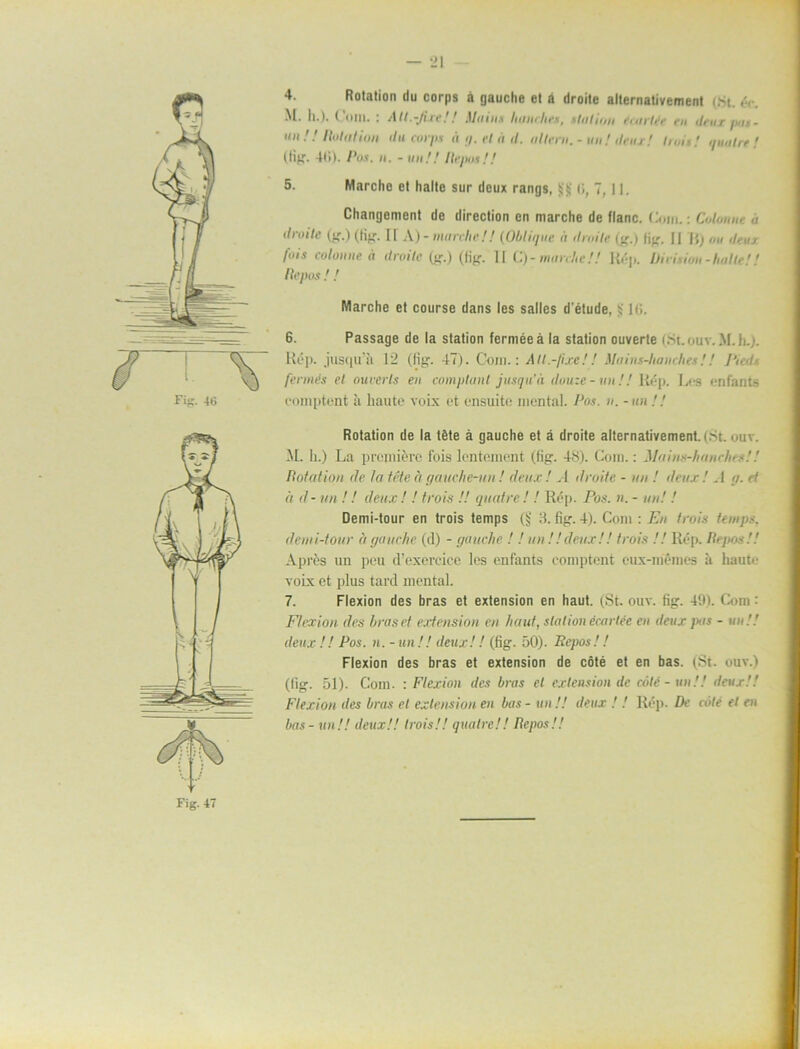 Fifl- 4G 4. Rotation du corps å gauche et å droite alternativement (Ht. éc. M. Ii.). t * m 11. i Atl.-Jiii’.'Mtiim Itiuii /n'.s . * In 11 it/i i • ni i‘n itru f ji1 - un !! Rotation du corj/s å g. el a d. altem. - un! (teus! truii! quatre! (Hg. 4t>). Pos. n. - un!! Repos!! 5. Marche et halte sur deux rangs, tji)' 6, 7, 11. Changenient de direction en marche de flanc. Com.: Colonnu ,i dioite (g.) (lig. Il A)- ninrcliel! (Oblique a droite (g.j lig. || H) im deuj fois colonne a droite (g.) (tig. II C) - marche!! Rép. Dirision-halte!! Re/ m ! ! Marche et course dans les sallcs d'étude, i; lti. 6. Passage de la station ferméeå la station ouverte (St ouv. M.h.). R(?p. jusqu’ä 12 (fig. 47). Com.: All.-fixe!! Maiiu-lianches!! l'ied fermés el ouverls en comptunt jusqu'ä douze-un!! ltép. Los enfants coniptent ä liaute voix et ensuite mental. Pos. u. - un !! Rotation de la téte å gauche et å droite alternativement. (St. ouv. M. h.) La premiére fois lentement (fig. 48). Com.: Mnins-hanc/ies!! Rotation de ta téte å gauehe-un! deux ! A droite - un ! deux ! . 1 g. et å d - un !! deux ! ! trois !! quatre ! ! Rép. Pos. n. - un! ! Demi-tour en trois temps (Sj 3. fig. 4). Com : En trois temps, demi-tour d gauche (cl) - gauche ! ! un !!deux!! trois !! Rép. Repos!! A pr ös un peu (Fexereice les enfants coniptent eux-mémes å haute voix et plus tard mental. 7. Flexion des bras et extension en haut. (St. ouv. fig. 491. Com: Ftcxion des hraset extension en haut, station écarléc en deux pas - un!! deux !! Pos. n. - un !! deux!! (fig. 50). Repos!! Flexion des bras et extension de cöté et en bas. (St. ouv.) (lig. 51). Com. : Flexion des bras el extension de cöté - un!! deux!! Flexion des bras et extension en bas - un!! deux ! ! Rép. De cöté el en bas - un!! deux!! trois!! quatre!! Repos!! Fig. 47