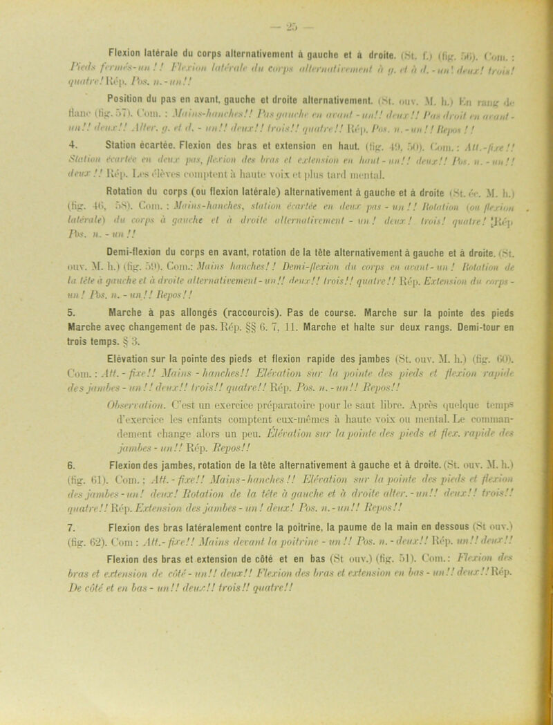 Flexion latérale du corps alternativcment å gauche et a droite. (St. f.) (Hg. bli). r()I„.: Pieds fmurs-un ! ! Flexion latérale dit Corps altennitinment fi <j. rl ii d. - an \ deux! In,is.' quatre!Köp. Pos. n.-iinH Position du pas en avanl, gauche et droite alternativcment. (St. ouv. M. h.) Kn rang <!• Hane (Hg. 57). Com. : Mains-huiiehrs! ! Pas gauche m anuil - uu!! drux !! Pas dnål , ,, acaiit - au.'.' deux! ! Aller. g. rf d. - au.'.' deux!! trois!! qiudrr!! Rép. Pas. u.-iiu ! ! Itepm // 4. Station écartée. Flexion des bras et extension en liaut. (lig. p.t, 50). Com.: All.-fixt!.' Station écurtée en drux pas, flexion des brus rl cxlriision en hnut-iin.'! deux!! /V. u.-uu!! drux Rép. Leséléves comptent ii haute voix et plus tard mental. Rotation du corps (ou flexion latérale) alternativement å gauche et å droite (St. éc. M. h.i (tig. 4t>, t>S). Com. : Muins-hanches, station écartée en ileux pas - un !! Robilion (ou/lexion latérale) du corps <i gauche et it droite al terna Ii remen I - un ! deux! trois! quatre! [Rép Pos. n. - un !! Demi-flexion du corps en avant, rotation de la téte alternativement å gauche et å droite. < St. miv. M. It.) (tig. 5P). Com.: Mains hanches!! Demi-llexion du corps en avanl-an ! Rotation de la tete ä gauche el ii droite alternativement- un.'! deux!! trois!! quatre!! Rép. Extension du corps - un! Ibs. n. - un!! Repos!! 5. Marche ä pas allongés (raccourcis). Pas de course. Marche sur la pointe des pieds Marche avec changement de pas.Rép. §§ 6. 7, 11. Marche et halte sur deux rangs. Demi-tour en trois temps. § 3. Elevation sur la pointe des pieds et flexion rapide des jambes (St. ouv. M. h.) (tig. 00). Com.: Att. - fixe!! Ma i as - hanches!! Elevation sur la pointe des pieds et /lexion ragid> des jainbes - an.'.' deux!! trois!! quatre!! Rép. Pos. n. - un!! Repos!! Observation. Cest un exereice préparatoire pour le saut libre. Apres quelque temps d'exereice les enfants comptent eux-mémes h haute voix ou mental. Le comman- dement change alors un peu. Elevation sur la pointe des pieds et flex. rapide des jambes - un!! Rép. Repos!! 6. Flexion des jambes, rotation de la téte alternativement å gauche et å droite. (St. ouv. M. h.) (Hg. Rl). Com.; Att.-fixe!! Mains - hanches !! Elevation sar la pointe des pieds ef /textan des jambes - un! deux! Rotation de. la téte ä gauche et a droite alter.-an!! deux!! trois.'! quatre!! Rép. Extension des jambes - un ! deux! Pos. n.-un!! Repos!! 7. Flexion des bras latéralement contre la poitrine, la paume de la niain en dessous (St ouv.) (Hg. 62). Com : Att.- fixe!! Mains devant la poitrine - un .'.' Pos. u. - deux!! Rép. un!! deux!! Flexion des bras et extension de cöté et en bas (St ouv.) (Hg. 51). Com.: Flexion des bras et extension de cöté- un!! deux!! Flexion des bras et extension en bas - an!! deux .'.'Rép. De cöté et en bas - un!! deux!! trois!! quatre!!