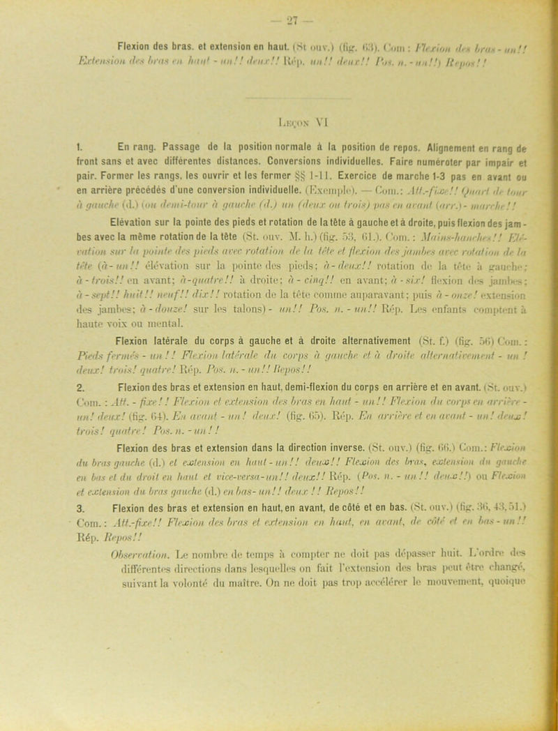 Flexion des bras. et extension en haut. (St ouv.l (fig. fl; Extension des hras en liuu1 - nu! ilru.rH Ut1)), un!! (b ur!! t). • ’• »in : l 'h rum ib * brus Po», u. - nu!!) K i ims!! Lhi.hn VI 1. En rang. Passage de la position normale a la position de repos. Alignement en rang de front sans et avec différentes distances. Conversions individuelles. Faire numeroter par impair et pair. Former les rangs, les ouvrir et les fermer 1-11. Exercice de marche 1-3 pas en avant ou en arriére précédés d'une conversion individuelle. (Exemplc). —Com.: Att.-fix !! (junrf <!■ h,„r ii (ju ur hr (d.) {nu demi-tour u gauche (d.) un (drux ou trois) pas en avant (arr.) - ntun/ir! / Elevation sur la pointe des pieds et rotation dela töte å gauche et å droite, puis flexion des jam - bes avec la méme rotation de latéte (St. ouv. M. h.) (fig. 53, 61.). Com.: Mains-haurhes!! rntion sur lu pointe dra pieds avec rotation dr la tete rf flexion dis jamhrs avrr rotation dr la tete (a-un!! elevation sur la pointe des pieds; it-drux!! rotation de la téte ii vau<-h<-; ii-trois!! en avant; u-quafrr!! ä droite; d-cinqH en avant; ä -six! flexion des jamfii--: d - sept!! huit!! nmf!! dix!! rotation de la téte comine auparavant; puis a - onze! extension des jainbes; a- douze! sur les talons)- un!! Pos. n.-un!! Rép. Les enfants comptent ii haute voix ou mental. Flexion latérale du corps å gauche et å droite alternativement (St. f.) (fig. 56) Com.: Pieds fermés - un !! Flexion latérale du corps d gauche eld droite alternativement - un ! deux! trois! qnatre! Rép. Pos. n. - un!! Ilepos!! 2. Flexion des bras et extension en haut, demi-flexion du corps en arriére et en avant. i St. ouv. > Com.: Atf. - flxr! ! Flexion el extension des hras en haut - un!! Flexion du corpsen urri:xi - un! deux! (fig. 1)4). En avant - un! drux! (fig. 65). Rép. En arr ii re et en avant - un! deux! trois ! qnatre ! Pos. n. - un ! ! Flexion des bras et extension dans la direction inverse. (St. ouv.) (fig. 66.) Com.: Flexinn du brus (jaurhc (d.) el extension en haut - un!! deux!! Flexion des bras, extension du gauche en bus el du droit en haut cl vice-versa-un!! deux!! Rép. (Pos. n. - un !! drux!!) ou Flexion et extension du brus gauche (d.) en has- un!! drux ! ! Repos!! 3. Flexion des bras et extension en haut, en avant, de cöté et en bas. (St. ouv.) (fig. 36,43.51.) Com.: Att.-ftxeH Flexion des hras et extension en haut. en avant. de cöté el en has-un'.! Rép. Repos!! Observation. Le nombre de temps ii comptcr ne doit pas dépasser huit. I. ord re des différentes directions dans lesquelles on fait lVxtension des bras pcut ét-re changé, suivant la volonté du maltre. On ne doit pas trop aeeélérer le mouvement, quoiquc