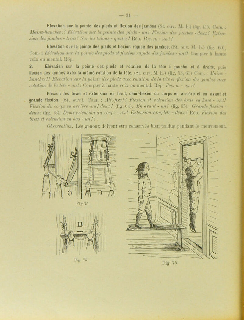 Elévation sur la pointe des pieds e! (lexion des jambes (St. ouv. M. h.) (fi^. tic,m. : Mains-hanches!! Elévation sur In pointe des pieds - un! Flexion des jumlns -deux! Ert fu- sion des jambes - trois.' Sur les talons - quatre! Rép. Ens. n. - un !! Elévation sur la pointe des pieds et flexion rapide des jambes. (St. oiiv. M. h.i (fig. <o Cotn.: Elévation sur la /minte des pieds el flexion rapide iles jambes - un!! < iom|>t< i ä haut<- voix ou mental. Rép. 2. Elévation sur la pointé des pieds et rotation de la téte ä gauche et å droitfe, ; ,-jj- flexion des jambes avec la nténie rotation de la téte. (St. ouv. M. h.) (Kg.ill i ('om.; . - hane hes !! Elévation sur la pointe des pieds a ver rotation de la téte et flexion des jambes aree rotation de la téte - un!! Compter;< liaute voix ou mental. Rép. Eos. n. - nu !! Flexion des bras et extension en Itaut, demi-flexion du corps en arriére et en avant et grande flexion. (St. ouv.). Cotn. : Att.-fixe!! Flexion et extension des brus en haut - un!! Flexion du corps en arriére -un! deux! (tig1. (14). En avant - un! (tig. 65). firande flexion - deux! (tig. 73). Demi-extension du corps - :t:t! Extension complHe - deux! Rép. Flexion des bras et extension en bas - un !! Observation. Les genoux doivent étre conservés bien tendus pendant le monvement. Fig. 75 Fig. 75