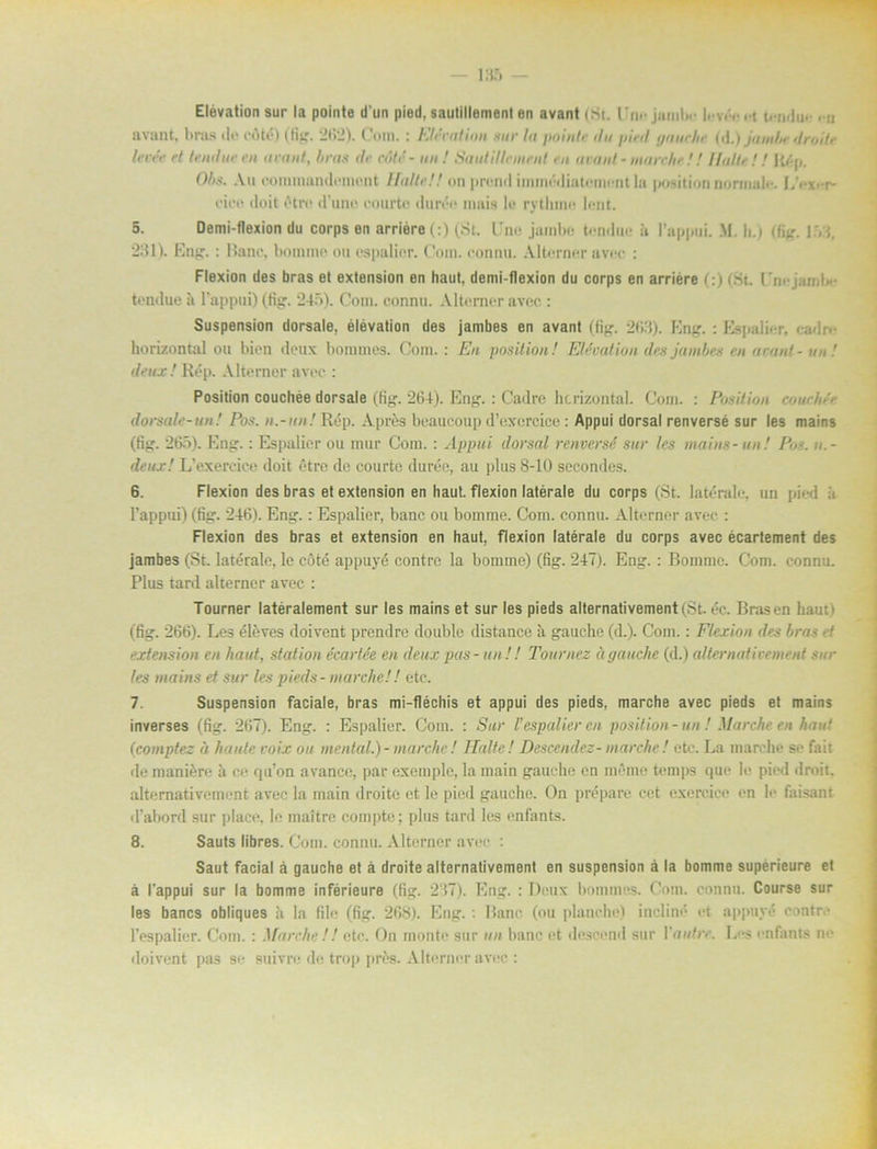 - 185 — Elevation sur la pointe d un pied, sautillement en avant (St. 1’nojambe .-t t<mlu. <u avant, bras de cAté) (fig. 262). Com.: Elevation sur la poinh■ du pied gauche (d.) jumbe droite levée et tendue en avant, bras de aité- un ! Sautillement en avant - marnhe!! Halte !! Rép. Obs. An comraandcmont Hatte!! on prond immédiatoment la position normale. L>x-r- cice »loit étre d’uno eourte durée mais lo rythinn lent. 5. Demi-flexion du corps en arriére(:) (St. l'ne jambc tendue h 1’appui. M. h.) (Hur 1VJ, 231). Eng. : Banc, botnnte ou espalier. Com. connu. Alterner uvec : Flexion des bras et extension en haut, demi-flexion du corps en arriére (:) (St. UnejamU* tendue a l’appui) (tig:. 245). Com. eonnu. Alterner avec.: Suspension dorsale, élévation des jambes en avant (fig. 263). Eng. : Espalier, eadf horizontal ou bien deux bommes. Com. : En position! Elevation des jambes en avant - un! deux! Rép. Alterner avec : Position couchée dorsale (fig. 264). Eng.: Cadre hcrizontal. Com. : Position cowhée dorsale-un! Pos. «.-«»/Rép. Apres beaucoup d’exercice: Appui dorsal renversé sur les mains (fig. 265). Eng.: Espalier ou mur Com.: Appui dorsal renversé sur les mains-un! Pos. u.- deux! L’exercice doit étre de eourte durée, au plus 8-10 secondes. 6. Flexion des bras et extension en haut. flexion latérale du corps (St. latérale, un pied å 1’appui) (fig. 246). Eng.: Espalier, banc ou bomme. Com. connu. Alterner avec : Flexion des bras et extension en haut, flexion latérale du corps avec écarlement des jambes (St. latérale, le cöté appuyé contrc la bomme) (fig. 247). Eng.: Boinme. Com. connu. Plus tard alterner avec : Tourner latéralement sur les mains et sur les pieds alternativement(St. éc. Bras en haut ) (fig. 266). Les éléves doivent prendre double distance ii gauche (d.). Com.: Flexion des bras ef extension en haut, station écartée en deux fas-un! ! Tournez ä gauche (d.) alternativemeni sur les mains et sur les pieds - marche! ! etc. 7. Suspension faciale, bras mi-fléchis et appui des pieds, marche avec pieds et mains inverses (fig. 267). Eng. : Espalier. Com. : Sur l’espalier en position-un! Marche en haut (icomptez « loiide voix ou mental.) - marche! Halte! Descendez- marche! etc. La marche se fait de maniére å ce qu’on avance, par exemple, la rnain gauche en meme temps que lo pied droit. alternativement avec la main droite et le pied gauche. On prépare cet exerciee en le faisant d’abord sur place, le inaitre coin|)te; plus tard les enfants. 8. Sauts libres. Com. connu. Alterner avec : Saut facial å gauche et å droite alternativement en suspension å la bomme supérieure et å 1’appui sur la bomme inférieure (fig. 237). Eng. : Deux bommos. Com. connu. Course sur les bancs obliques ä la file (fig. 268). Eng.: Banc (nu planche) incliné et appuyé contrc 1’espalier. Com. : Marche !! etc. On monte sur un banc et descend sur Ynutre. Les enfants ne doivent pas se suivre de trop prés. Alterner avec :