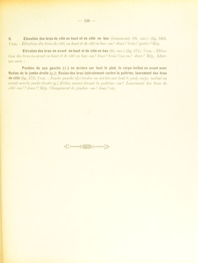 9. Elévation des bras de cöté en haut et de cöté en bas (lenteinent) (St. ouv.) (Hg. 160). Com. : Elévation dvs bras de cöté, en haut et de cöté en bas- un! deux! trois! quatre! Rép. Elévation des bras en avant en haut et de cöté en bas (St. ouv.) (fig. 271). Com. : Eléva- tion des bras en avant en haut et de cöté en bas - un ! deux! trois! (ou un! deux! Rép. Alter* ner avec : Position du pas gauche (d.) en arriére sur tout le pied, le corps incliné en avant avec flexion de la jambe droite (g.); flexion des bras latéralement contre la poitrine, lancement des bras de cöté (Hg. 272). Com. : Jambe gauche (d.) te-näve en arriére sur tout le pied, corps incliné en avant avec la jambe droite (g.) fléchie, mains devant la poitrine -un! Lancement des bras de cöté-un !! deux!! Rép. < 'han getn en t de janibes - un! deux! etc.