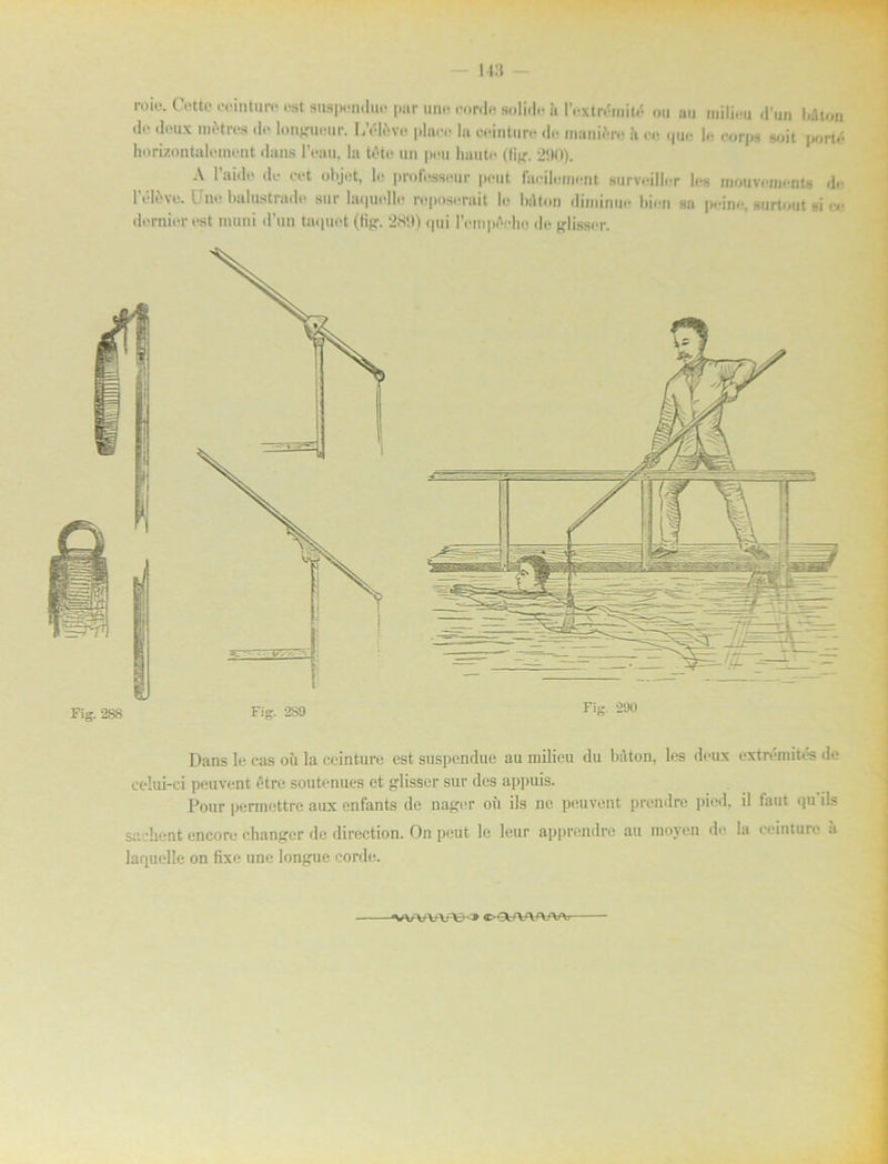 l'él£ve. Uno balontrade sur laquolle roposnrait lo bdton diminuo bion sa peinc, surtout si <o dornior ost muni d’un taquet (lig. 289) <|tii rempAcho de glisser. Dans lo cas oii la ceinture est suspendue au inilieu du bdton, les dcux extromités de celm-ci peuvont étre soutonues ct glisser sur des appuis. Pour permettre aux enfants de nager ou ils ne peuvont prendre pied, il faut qu’ils saehcnt encoro changer de direction. On peut le lcur apprendre au moyen de la ceinture ä lariuelle on fbce une longue corde.