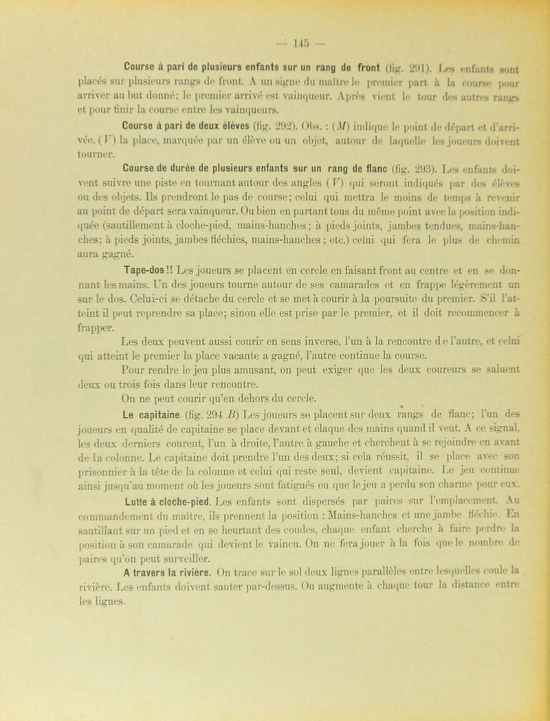 Course å pari de plusieurs enfants sur un rang de front (fig. 201). !.<** enfante Bont placés sur plusieurs rangs <!>• front. A un signe du maltre lo premier part ii la eourse |x>ur arriver aubut donné; le premier arrivé est voinqucur. Aprés viont le tour des autres rangs et pour finir la course entre les vainqueurs. Course å pari de deux éléves (tig. 2t>2). < >l»s. : (.1/) indique le point dr- départ et darri* vée. (I’) la place, marquo*- par un éleve ou un objot, au tour de laquelle les joueuin doivent tourner. Course de durée de plusieurs enfants sur un rang de flanc (fig. 293). Les enfants d»i- vent suivre une piste en tournant autour des angles (V) qui seront indiqur-s par dr-s éléves ou des objets. Ils prondront le pas de course; celui qui mettra le moins de ternps å revenir au point de départ sera vainqueur. Ou bion en partant tous du méme point avecla position indi- quée (sautillement ii cloche-pied, mains-hanchcs; ii pieds joints, jambes tendues, mains-han- ches; ii pieds joints, jambes fléchies, inains-hanches; etc.) celui qui fera le plus de chemin au ra gagné. Tape-dosl! Les joueurs se ]>lacent en cercle en faisant front au centre et en se don- nant les niains. Un des joueurs tourne autour de ses camarades et en frappe légérement un sur le dos. Celui-ci se détache du cercle et se met ii courir ii la poursuite du premier. S'il Fat- teint il peut reprendre sa place; sinon elle est prise par le premier, et il doit recommencer ä trapper. Les deux peuvent aussi courir en sens invei-se, l'un å la reneontre de 1’autre, et celui qui atteint le premier la place vacante a gagné, 1’autre continue la course. Pour rendre le jeu plus amusant, on peut exiger quc les deux coureurs se saluent deux ou trois fois dans leur reneontre. On ne peut courir qu’en dehors du cercle. Le capitaine (fig. 294 B) Les joueurs se placent sur deux rangs de flanc; l'un des joueurs en qualité de capitaine se place devant et elaque des niains quand il veut. A ce signal, les deux demiers courent, l’un å droite, 1’autre ii gauche et cherchcnt ii se rejoindre en avant de la colonnc. Le capitaine doit prendre l’un des deux; si cela réussit, il se place avec son prisonnier å la téte de la colonne et celui qui reste seul, devient capitaine. Le jeu continue ainsi jusquau moment oii les joueurs sont fatigués ou que le jeu a perdu son cltanne ]>our eux. Lutte å cloche-pied. Les enfants sont dispersés par paires sur Femplacemcnt. Au commandement du maltre, ils prennent la position : Mains-hanchcs et nnejambe fléchie. Ln sautillant sur un pied et en se heurtant des coudes, chaque enfant cherche a feire perdre ia position ä son camarade qui devient le vaineu. On ne ferajouer ala fois que le nombre de paires quon peut surveiller. A travers la riviére. On trace sur le sol deux lignes paralléles entre lesquelh-s coule la riviére. Les enfants doivent sauter par-dessus. Ou augmentc ä chaque tour la distanee entre les lignes.
