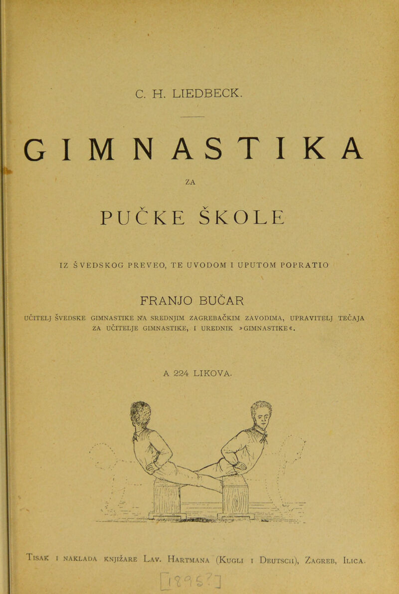 GIMNASTIKA ZA PUCKE SKOLE IZ SVEDSKOG PREVEO, TE UVODOM I UPUTOM POPRATIO FRANJO BUCAR UCITELJ SVEDSKE GIMNASTIKE NA SREDNJIM ZAGREBACKIM ZAVODIMA, UPRAVITELJ TECAJA ZA UCITELJE GIMNASTIKE, I UREDNIK > GIMNASTIKE«. A 224 LIKOVA.