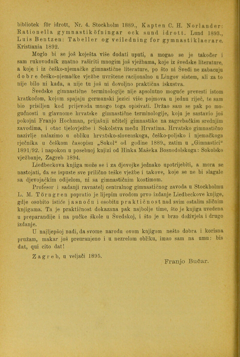 bibliotek föv idrott, Nr. 4. Stockliolm 1889., Kapten C. H. Norlander: Kationella gymnastiköfningar ock sund idrott. Lund 1893., Luis Bentzen: Tabeller og ve iledning for gymnastiklaerare. Kristiania 1892. Moglo bi se jo§ kojeäta vise dodati uputi, a mogao se je takoder i sam riikovodnik znatno raéiriti mnogim jos vjezbama, koje iz svedske literature, a koje i iz ceäko-njeraacke gimnasticne literature, po Sto ni Svedi ne zabacuju d 0 b r e éesko-njemacke vjezbe uvrstene racijonalno u Lingov sistera, ali za to nije bilo ni kada, a nije tu jos ui dovoljno prakticna iskustva. Svedske gimnasticne terminologije nije apsolutno moguée prevesti istom kratkocom, kojom spajaju germanski jezici vise pojmova u jednu rijec, te sam bio prisiljen kod prijevoda mnogo toga opisivati. Drzao sam se pak po mo- guénosti u glavnome lirvatske gimnastiéne terminologije, koju je sastavio jo.s pokojni Franjo Hochman, prija§nji uöitelj gimnastike na zagrebaökim srednjim zavodima, i otac tjelovjezbe i Sokolstva medu Hrvatima. Hrvatsko gimnastiSno nazivlje nalazimo u obliku hrvatsko-slovenskoga, öeäko-poljsko i njemaökoga rjeönika u öeékom éasopisu „Sokol“ od godine 1889., zatim u „Gimnastiei“ 1891/92. i napokon u posebnoj knjizi od Hinka Maseka Bosnodolskoga: Sokolsko vjezbanje, Zagreb 1894. Liedbeckova knjiga moze se i za djevojke jednako upotrijebiti, a mora se nastojati, da se ispuste sve priliöno teske vjezbe i takove, koje se ne bi slagale sa djevojackim odijelom, ni sa gimnastiénim kostimom. Profesor i sadanji ravnatelj centralnog gimnasticnog zavoda u Stockholmu L. M. Törngren popratio je lijepim uvodom prvo izdanje Liedbeckove knjige, gdje osobito istice j asnocu i osobitu pr aktie nost nad svim ostalim sliönim knjigama. Ta je praktienost dokazana pak najbolje time, §to je knjiga uvedena u preparandije i na puöke skole u Svedskoj, i sto je u brzo dozivjela i drugo izdanje. U najljepsoj nadi, da svome narodu ovom knjigom nesto dobra i korisna pruzam, makar jos preuraujeno i u nezrelom obliku, imao sam na umu: bis dat, qui cito dat! Zagreb, u veljaöi 1895. Franjo Buöar.