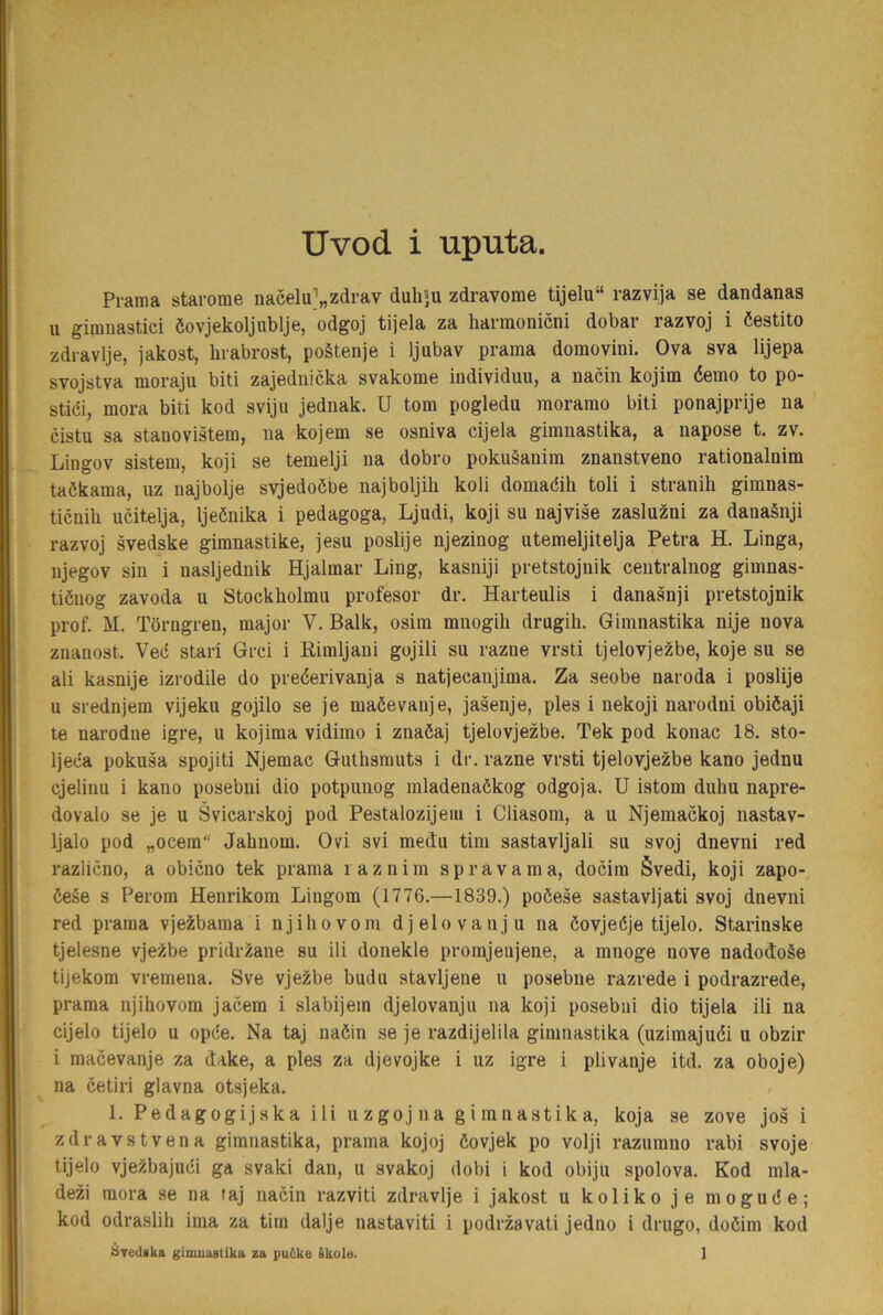 Pi-ama starorae nacelu;'„zdrav duh]u zdravome tijelu“ razvija se dandanas u girunastici öovjekoljublje, odgoj tijela za hannonicni dobar razvoj i öestito zdravlje, jakost, hrabrost, poätenje i ljubav prama domovini. Ova sva lijepa svojstva moraju biti zajednicka svakome individuu, a nacin kojim éemo to po- stiöi, mora biti kod sviju jednak. U tom pogledu moramo biti ponajprije na cistu sa staoovistem, na kojem se osniva cijela gimnastika, a napose t. zv. Lingov sistem, koji se temelji na dobro pokuäanim znanstveno rationalnim taökama, uz najbolje svjedoöoe najboljih koli domadih toli i stranih gimnas- ticnih ucitelja, Ijeénika i pedagoga, Ljudi, koji su najvise zasluzni za danaänji razvoj svedske gimnastike, jesu poslije njezinog utemeljitelja Petra H. Linga, njegov sin i nasljednik Hjalmar Ling, kasniji pretstojnik centralnog gimnas- tiönog zavoda u Stockholmu profesor dr. Harteulis i danasnji pretstojnik prof. M. Törngren, major V. Balk, osim mnogih drugih. Gimnastika nije nova znanost. Vec stari Grci i Rimljani gojili su razne vrsti tjelovjezbe, koje su se ali kasnije izrodile do preéerivanja s natjecanjima. Za seobe naroda i poslije u srednjem vijeku gojilo se je maöevanje, jasenje, ples i nekoji narodni obiöaji te narodne igre, u kojima vidimo i znaöaj tjelovjezbe. Tek pod konac 18. sto- Ijeca pokusa spojiti Njemac Guthsmuts i dr. razne vrsti tjelovjezbe kano jednu cjelinu i kano posebni dio potpunog mladenaékog odgoja. U istom duhu napre- dovalo se je u Svicarskoj pod Pestalozijeiu i Cliasom, a u Njemackoj nastav- Ijalo pod „ocem“ Jahnom. Ovi svi med:u tim sastavljali su svoj dnevni red razlicno, a obicno tek prama laznim spravama, docim Svedi, koji zapo- öe§e s Perom Henrikom Liugom (1776.—1839.) poöese sastavljati svoj dnevni red prama vjeä:bama i njiliovom djelovanju na öovjeöje tijelo. Starinske tjelesne vje^be pridrzane su ili donekle promjeujene, a innoge nove nadod:oSe tijekom vremena. Sve vjezbe budu stavljene u posebne razrede i podrazrede, prama njihovom jacem i slabijem djelovanju na koji posebui dio tijela ili na cijelo tijelo u opöe. Na taj naéin se je razdijelila gimnastika (uzimajuéi u obzir i macevanje za dake, a ples za djevojke i uz igre i plivanje itd. za oboje) na cetiri glavna otsjeka. 1. Pedagogijska ili uzgojna gimnastika, koja se zove jos i zdravstvena gimnastika, prama kojoj öovjek po volji razumno rabi svoje tijelo vjezbajuci ga svaki dan, u svakoj dobi i kod obiju spolova. Kod mla- dezi raora se na taj nacin razviti zdravlje i jakost u koliko je mogude; kod odraslili ima za tim dalje nastaviti i podrzavati jedno i drugo, doöim kod Svedska gimnastika za pu6ke kkole. 1