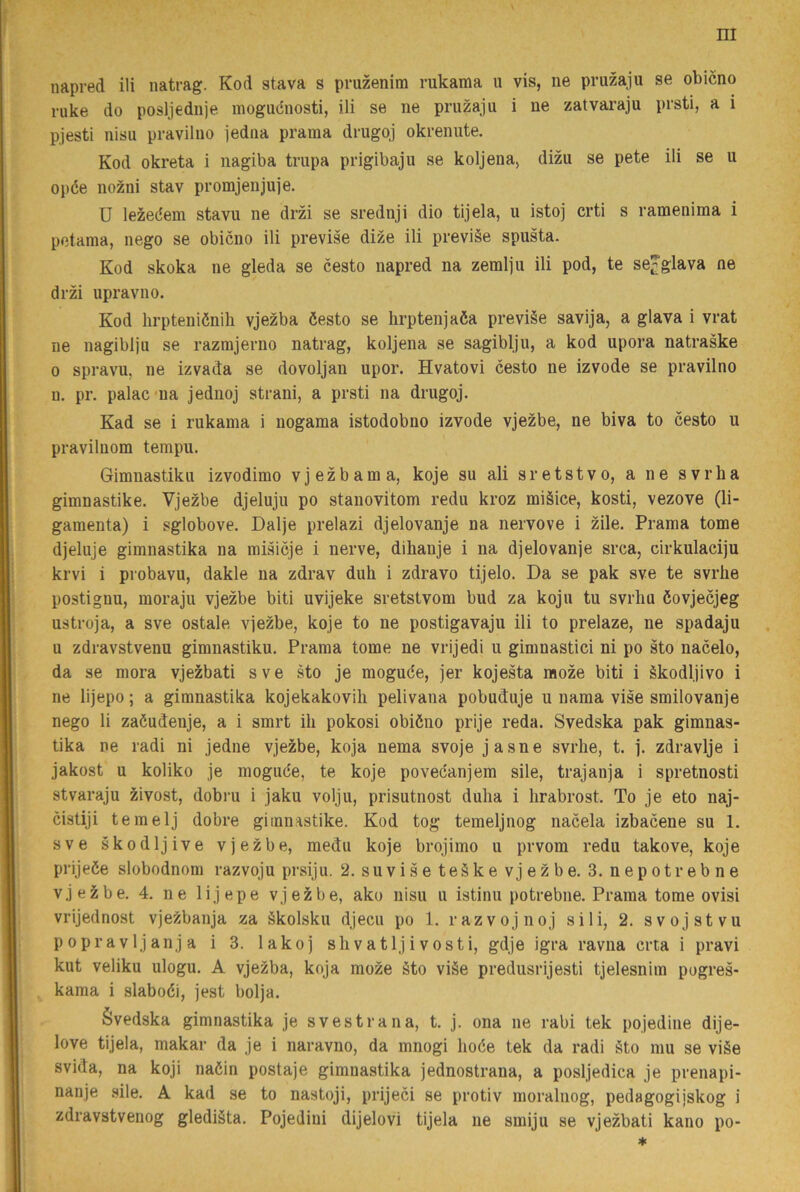 $ ruke do posljediije mogucnosti, ili se ne pruzaju i ne zatvai’aju prsti, a i pjesti nisu pravilno jediia prama drugoj okrenute. Kod okreta i nagiba trupa prigibaju se koljena, dizu se pete ili se u opde nozni stav promjenjuje. U lezedem stavu ne drzi se srednji dio tijela, u istoj crti s ramenima i potama, nego se obicno ili previse dize ili previäe spusta. Kod skoka ne gleda se cesto napred na zemlju ili pod, te se^glava ne drzi upravno. Kod hrpteniénili vjezba öesto se hrptenjaéa previäe savija, a glava i vrat ne nagiblju se raznfljerno natrag, koljena se sagiblju, a kod upora natraske 0 spravu, ne izvada se dovoljan upor. Hvatovi cesto ne izvode se pravilno n. pr. palacna jednoj strani, a prsti na drugoj. Kad se i rukama i nogama istodobno izvode vjezbe, ne biva to cesto u pravilnom tempu. Gimnastiku izvodimo vjezbama, koje su ali sr et st v o, a ne svrha gimnastike. Vjezbe djeluju po stanovitom redu kroz miäice, kosti, vezove (li- gamenta) i sglobove. Dalje prelazi djelovanje na nervove i zile. Prama tome djeluje gimnastika na misicje i nerve, dihanje i na djelovanje srca, cirkulaciju krvi i probavu, dakle na zdrav duh i zdravo tijelo. Da se pak sve te svrbe postignu, moraju vjezbe biti uvijeke sretstvom bud za koju tu svrliu éovjecjeg ustroja, a sve ostale vjezbe, koje to ne postigavaju ili to prelaze, ne spadaju u zdravstvenu gimnastiku. Prama tome ne vrijedi u gimnastici ni po sto nacelo, da se mora vjezbati sve sto je mogude, jer kojesta moze biti i ékodljivo i ne lijepo; a gimnastika kojekakovili pelivana pobuduje u nama vise smilovanje nego li zaöudenje, a i smrt ih pokosi obiöno prije reda. Svedska pak gimnas- tika ne radi ni jedne vjezbe, koja nema svoje jasne svrhe, t. j. zdravlje i jakost' u koliko je moguce, te koje povecanjem sile, trajanja i spretnosti stvaraju zivost, dobru i jaku volju, prisutnost dulia i lirabrost. To je eto naj- cistiji temelj dobre gimnastike. Kod tog temeljnog nacela izbacene su 1. sve skodljive vjezbe, medu koje brojimo u prvom redu takove, koje prijeöe slobodnom razvoju prsiju. 2. suvise teåke vjezbe. 3. nepotrebne vjeäibe. 4. ne lijepe vjeJibe, ako nisu u istinu potrebne. Prama tome ovisi vrijednost vjezbanja za äkolsku djecu po 1. razvojnoj sili, 2. sv oj st vu popravljanja i 3. lakoj shvatljivosti, gdje igra ravna crta i pravi kut veliku ulogu. A vjezba, koja moze §to viäe predusrijesti tjelesnim pogres- kama i slabodi, jest bolja. évedska gimnastika je svestrana, t. j. ona ne rabi tek pojedine dije- love tijela, makar da je i naravno, da mnogi hode tek da radi §to mu se viåe svida, na koji naöin postaje gimnastika jednostrana, a posljedica je prenapi- nanje sile. A kad se to nastoji, prijeci se protiv moralnog, pedagogijskog i zdravstvenog glediäta. Pojedini dijelovi tijela ne smiju se vjezbati kano po-