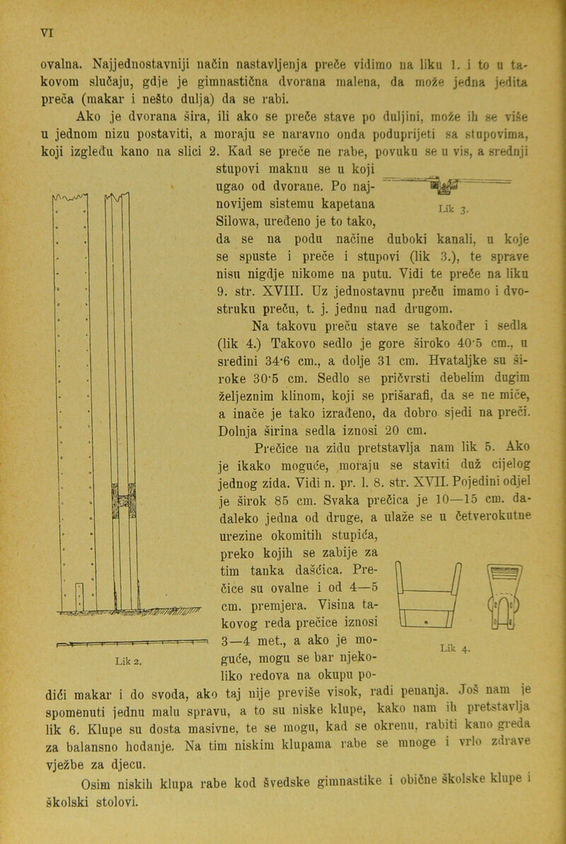 |A/T ovalna. Najjednostavniji naöin nastavljenja preée vidimo na liku 1. i to u ta- kovora sluöajii, gdje je gimnastiöna dvorana malena, da mo^e jedna jedita preca (makar i neäto dulja) da se rabi. Ako je dvorana sira, ili ako se preöe stave po duljini, mo9.e ili se viSe u jednora nizu postaviti, a moraju se naravno onda poduprijeti sa stapovima, koji izgledu kaiio na slici 2. Kad se prece ne rabe, povuku se u vis, a srednji stupovi makiiu se u koji ugao od dvorane. Po naj- novijem sistemu kapetana j ^ Silowa, uredeno je to tako, da se na podu nacine duboki kanali, u koje se spuste i prece i stupovi (lik 3.), te sprave nisu nigdje nikome na putu. Vidi te preöe na liku 9. str. XVIII. Uz jednostavnu preöu imamo i dvo- struku preéu, t. j. jednu nad drugom. Na takovu precu stave se takoder i sedla (lik 4.) Takovo sedlo je gore siroko 40’5 cm., u sredini 34’6 cm., a dolje 31 cm. Hvataljke su si- roke 30'5 cm. Sedlo se priövrsti debelim dugim zeljeznim klinom, koji se prisarafi, da se ne mice, a inace je tako izradeno, da dobro sjedi na preci. Dolnja sirina sedla iznosi 20 cm. Preöice na zidu pretstavlja nam lik 5. Ako je ikako moguce, moraju se staviti duz cijelog jednog zida. Vidi n. pr. 1. 8. str. XVII. Pojedini odjel je sirok 85 cm. Svaka preöica je 10—15 cm. da- daleko jedna od druge, a ulaze se u öetverokutne urezine okomitili stupida, preko kojib se zabije za tim tanka dasdica. Pre- dice su ovalne i od 4—5 cm. premjera. Visina ta- kovog reda precice iznosi 3—4 met., a ako je mo- gude, mogu se bar njeko- liko redova na okupu po- didi makar i do svoda, ako taj nije previäe visok, radi peiian^ja. Jo§ nam je spomenuti jednu malu spravu, a to su niske klupe, kako nam ih pretstavlja lik 6. Klupe su dosta masivne, te se mogu, kad se okrenu, rabiti kano greda za balansno hodanje. Na tim niskim klupama rabe se mnoge i vrlo zdrave vjezbe za djecu. Osim niskih klupa rabe kod ävedske gimnastike i obidiie skolske klupe i skolski stolovi. Lik 4. Lik 2.