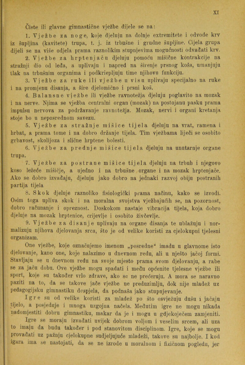 Ciste ili glavne gimnasticne vje^be dijele se na: 1. Vjezbe za no ge, koje djelniu na dolnje extremitete i odvode krv iz äupljina (kavitete) trupa, t. j. iz trbusne i grudne supljine. Cijela grupa dijeli se na vise odjela prama raznolikim stupnjevima mogucnosti odvadati krv. 2. Vjeä;be za hrptenjacu djeluju pomodu miäiéne kontrakcije na straznji dio od leda, a iiplivaju i napred na sirerije prsnog ko§a, uinanjuju tlak na trbusniin organima i podkriepljuju time njiliovu fimkciju. 3. Vjezbe za ruke ili vjezbe u visu iiplivaju specijalno na ruke i na promjenu disanja, a äive djelomicno i prsni kos, 4. Balansne vjezbe ili vjezbe ravnotezja djeluju poglavito na mozak i na nerve. Njima se vjezba centralni organ (mozak) na postojanu pasku prama impulsu nervova za podriavanje ravnotezja. Mozak, nervi i organi kretanja stoje bo u neposrednom savezu. 5. Vjezbe za straznje misice tijela djeluju na vrat, ramena i brbat, a prama tome i na dobro drzanje tijela. Tim vjezbama lijeöi se osobito grbavost, skolijoza i slicne lirptene bolesti. 6. Vjezbe za prednje misice tijela djeluju na unutarnje organe trupa, 7. Vjezbe za postrane misice tijela djeluju na trbuh i njegovo koso lezeée misicje, a ujedno i na trbusne organe i na mozak brptenjace. Ako se dobro izvadaju, djeluju jako dobro na jednaki razvoj obiju postranili partija tijela 8. Sko k djeluje raznoliko fisiologicki prama naöinu, kako se izvodi, Osim toga upliva skok i na moralna svojstva vjezbajuéih se, na pozornost, dobro raöunanje i opreznost, Doskokom nastaje vibracija tijela, koja dobro djeluje na mozak brptenice, crijevlje i osobito zivéevlje, 9. Vjezbe za disanje uplivaju na organe disanja te ublazuju i nor- malizuju njihova djelovanja srca, sto je od velike koristi za cjelokupni tjelesni organizam. One vjezbe, koje oznacujemo imenom „posredne“ imadu u glavnome isto djelovanje, kano one, koje nalazimo u dnevnom redu, ali u nje§to jacoj formi. Stavljaju se u dnevnom redu na svoje mjesto prama svom djelovanju, a rabe se za jacu dobu. Ove vjezbe mogu spadati i medu opdenite tjelesne vjezbe ili sport, koje su takoder vrlo zdrave, ako se ne prederuju. A mora se naravno paziti na to, da se takove jaöe vjezbe ne preduzimlju, dok nije mladez uz pedagogijsku gimnastiku dospjela, da podnaSa jako stupnjevanje. Igre su od velike koristi za mladez po sto osvjezuju dusu i jacaju tijelo, a posjeduje i mnoga uzgojna naöela, Medutim igre ne mogu nikada nadomjestiti dobru gimnastiku, makar da je i mogu u gdjekojecem zarajeniti. Igre se moraju izvadati uvijek dobrom voljom i veselim srcem, ali uza to imaju da budu takoder i pod stanovitom disciplinom. Igre, koje se mogu provadati uz paznju cjelokupne sudjeljujuée mlade^i, takove su najbolje. I kod igaia ima se nastojati, da se ne izrode u moraluom i fizicnom pogledu, jer