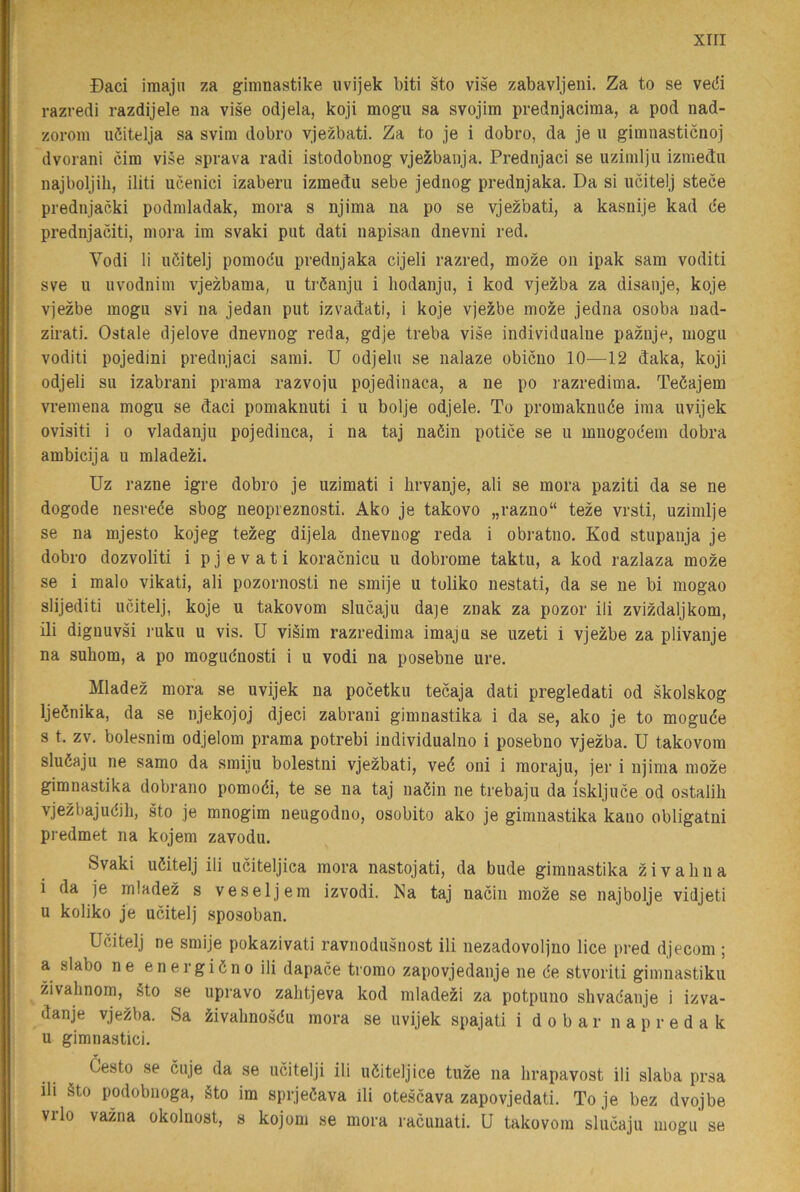 xiri Daci imajn za gimnastike iivijek biti sto vise zabavljeni. Za to se vedi razvedi razdijele na vise odjela, koji mogu sa svojim prednjacima, a pod nad- zorom uöitelja sa svim dobro vjezbati. Za to je i dobro, da je u gimnasticnoj dvorani cira vise sprava radi istodobnog vjezbanja. Prednjaci se uziinlju izmedu najboljih, iliti ucenici izaberii izmedu sebe jednog prednjaka. Da si ucitelj stece prednjacki podniladak, mora s njima na po se vjezbati, a kasnije kad de prednjaciti, mora im svaki put dati napisan dnevni red. Vodi li uöitelj pomodu prednjaka cijeli razred, moze on ipak sam voditi sve u uvodnim vjezbama, u tröanju i hodanjii, i kod vjezba za disanje, koje vjezbe mogu svi na jedan put izvadati, i koje vjezbe moze jedna osoba nad- zirati. Ostale djelove dnevnog reda, gdje treba vise individualne paznje, mogu voditi pojedini prednjaci sami. U odjelu se nalaze obicuo 10—12 daka, koji odjeli su izabrani prama razvoju pojedinaca, a ne po razredima. Teöajem vremena mogu se daci pomaknuti i u bolje odjele. To promaknuée ima uvijek ovisiti i 0 vladanju pojedinca, i na taj naöin potice se u mnogodem dobra ambicija u mladezi. Uz razne igre dobro je uzimati i brvanje, ali se mora paziti da se ne dogode nesrece sbog neopreznosti. Ako je takovo „razno“ teze vrsti, uzimlje se na mjesto kojeg tezeg dijela dnevnog reda i obratno. Kod stupanja je dobro dozvoliti i p j e v a t i koracnicu u dobrome taktu, a kod razlaza moze se i malo vikati, ali pozornosti ne smije u toliko nestati, da se ne bi mogao slijediti ucitelj, koje u takovom slucaju daje znak za pozor ili zvizdaljkom, ili dignuvsi ruku u vis. U viäim razredima imaju se uzeti i vjezbe za plivauje na suhom, a po mogudnosti i u vodi na posebne ure. Mladez mora se uvijek na pocetku tecaja dati pregledati od skolskog Ijeönika, da se njekojoj djeci zabrani gimnastika i da se, ako je to moguce s t. zv. bolesnim odjelom prama potrebi individualno i posebno vjezba, U takovom sludaju ne samo da smiju bolestni vjezbati, vec oni i moraju, jer i njima moze gimnastika dobrano pomoéi, te se na taj naöin ne trebaju da iskljuce od ostalih vjezbajudili, sto je mnogim neugodno, osobito ako je gimnastika kauo obligatni predmet na kojem zavodu. Svaki uöitelj ili uciteljica mora nastojati, da bude gimnastika zi valin a i da je mladez s veseljem izvodi. Na taj nacin moze se najbolje vidjeti u koliko je ucitelj sposoban. Ucitelj ne smije pokazivati ravnodusiiost ili nezadovoljno lice pred djecom; a slabo ne energiönoili dapace tromo zapovjedanje ne de stvoriti gimnastiku zivalinom, Sto se upravo zalitjeva kod mladezi za potpuno shvadanje i izva- danje vjezba. Sa ^ivalmosdu mora se uvijek spajati i d o b a r n a p r e d a k u gimnastici. Cesto se cuje da se ucitelji ili uöitelj ice tuze na hrapavost ili slaba prsa ili Sto podobnoga. Sto im sprjeöava ili otescava zapovjedati. To je bez dvojbe VI lo vazna okolnost, s kojom se mora racunati. U takovom slucaju mogu se