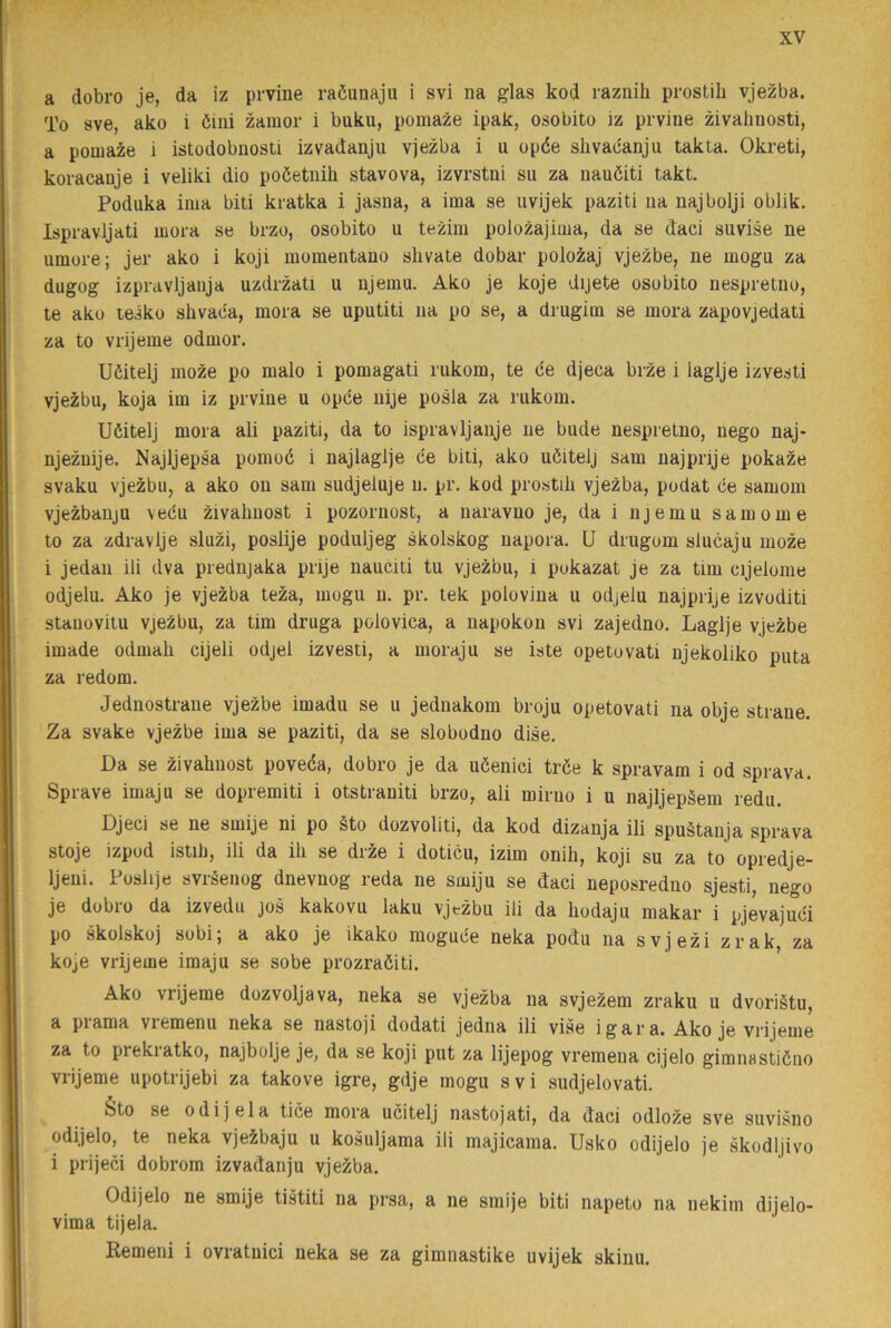 a dobro je, da iz prvine raöunaju i svi na glas kod raznih prostib vjezba. To sve, ako i öiiii zamor i buku, pomaze ipak, osobito iz prvine zivalinosti, a pomaze i istodobnosti izvadanju vjezba i u opée slivacanju takta. Okreti, koracaoje i veliki dio poöetnih stavova, izvrstni su za nauéiti takt. Podiika inia biti kratka i jasna, a ima se uvijek paziti na najbolji oblik. Ispravljati mora se brzo, osobito u tezim polozajima, da se daci suvise ne umore; jer ako i koji momentano shvate dobar polozaj vjezbe, ne mogu za dugog izpravljanja uzdrzati u njemu. Ako je koje dijete osobito nespretno, te ako teiko shvaca, mora se uputiti na po se, a drugim se mora zapovjedati za to vrijeme odmor. Uöitelj moze po malo i pomagati rukom, te ce djeca brze i laglje izvesti vjezbu, koja im iz prvine u opde nije posla za rukom. Uöitelj mora ali paziti, da to ispravljanje ne bude nespretno, nego naj- njeznije. Najljepsa pomoc i najlaglje ce biti, ako uöitelj sam najprije pokaze svaku vjezbu, a ako on sam sudjeluje n. pr. kod pro.stib vjezba, podat de samom vjezbanju vedu zivahnost i pozornost, a naravno je, da i njemu sam om e to za zdravlje sluzi, poslije poduljeg skolskog napora. U drugom slucaju moze i jedan ili dva prednjaka prije nauciti tu vjezbu, i pukazat je za tim cijelome odjelu. Ako je vjezba teza, mogu n. pr. tek polovina u odjelu najprije izvoditi stauovitu vjezbu, za tim druga polovica, a napokon svi zajedno. Laglje vjezbe imade odmah cijeli odjel izvesti, a moraju se iste opetovati njekoliko puta za redom. Jednostrane vjezbe imadu se u jednakom broju opetovati na obje strane. Za svake vjezbe ima se paziti, da se slobodno dise. Da se zivahnost poveéa, dobro je da uöenici tröe k spravam i od sprava. Sprave imaju se dopremiti i otstraniti brzo, ali miruo i u najljepäem redu. Djeci se ne smije ni po §to dozvoliti, da kod dizanja ili spuåtanja sprava stoje izpod istib, ili da ih se drze i doticu, izim onih, koji su za to opredje- Ijeni. Poshje svråenog dnevnog reda ne smiju se daci neposredno sjesti, nego je dobro da izvedu jos kakovu laku vjtzbu ili da hodaju makar i pjevajuci po skolskoj sobi; a ako je ikako mogude neka podu na svjezi zrak, za koje vrijeme imaju se sobe prozraöiti. Ako vrijeme dozvoljava, neka se vjezba na svjeÉem zraku u dvoriätu, a piama viemenu neka se nastoji dodati jedna ili vise igara. Ako je vrijeme za to piekiatko, najbolje je, da se koji put za lijepog vremena cijelo gimnastidno vrijeme upotrijebi za takove igre, gdje mogu svi sudjelovati. éto se odi j el a tice mora ucitelj nastojati, da daci odloze sve suvisno odijelo, te neka vjeibaju u kosuljama ili majicama. Usko odijelo je skodljivo i prijeci dobrom izvadanju vjezba. Odijelo ne smije tistiti na prsa, a ne smije biti napeto na nekim dijelo- vima tijela. Remeni i ovratnici neka se za gimnastike uvijek skinu.