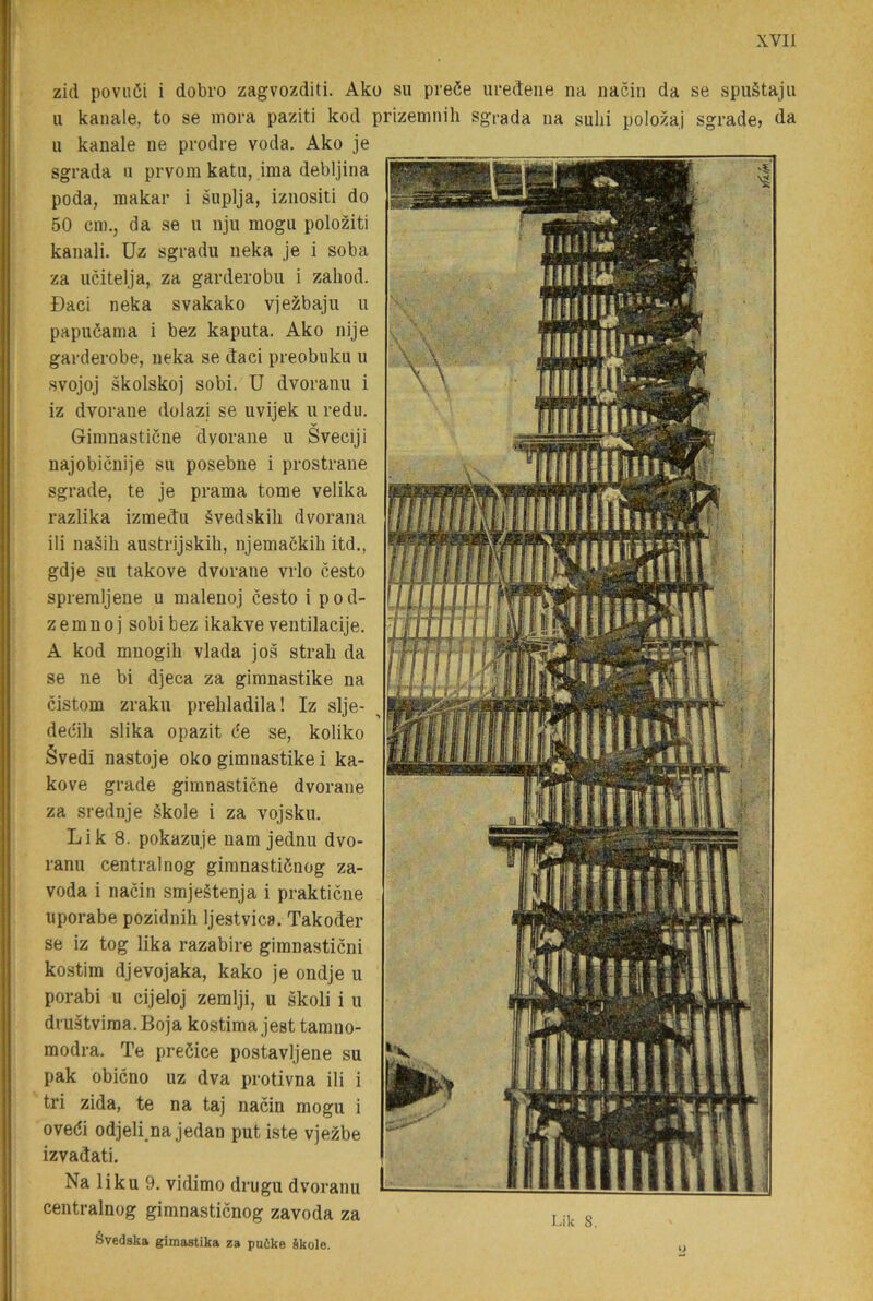 zid poviiöi i dobro zagvozditi. Ako su preöe iiredene na nacin da se spuStajii 11 kanale, to se inora paziti kod prizeninih sgrada iia siilii polozaj sgrade» da u kanale ne prodre voda. Ako je sgrada n prvoin katu, ima debljina poda, makar i suplja, iznositi do 50 cm.j da se u nju mogu poloziti kanali. Uz sgradu neka je i soba za ucitelja, za garderobu i zaliod. Daci neka svakako vjezbaju ii papnöama i bez kaputa. Ako nije garderobe, neka se daci preobuku u svojoj skolskoj sobi. U dvoranu i iz dvorane dolazi se uvijek u redu. Gimnasticne dyorane u Sveciji najobicuije su posebne i prostrane sgrade, te je prama tome velika razlika izmedu évedskib dvorana ili na§ih austrijskih, njemackih itd., gdje su takove dvorane vrlo cesto spremljene u nialenoj cesto i pod- zemnoj sobi bez ikakve ventilacije. A kod mnogili vlada jos strab da se ne bi djeca za gimnastike na cistom zraku prebladila! Iz slje- decib slika opazit de se, koliko Svedi nastoje oko gimnastike i ka- kove grade gimnasticne dvorane za srednje §kole i za vojsku. Lik 8. pokazuje nam jednu dvo- ranu central nog gimnastidnog za- voda i nacin smjeétenja i prakticne uporabe pozidnib Ijestvica. Takoder se iz tog lika razabire gimnasticni kostira djevojaka, kako je ondje u porabi u cijeloj zemlji, u skoli i u diustviraa. Boja kostima jest tamno- modra. Te preöice postavljene su pak obicno uz dva protivna ili i tri zida, te na taj nacin mogu i ovedi odjebnajedan put iste vjezbe izvadati. Na liku 9. vidimo drugu dvoranu centralnog gimnasticnog zavoda za ävedska gimastika za puöke Skole.