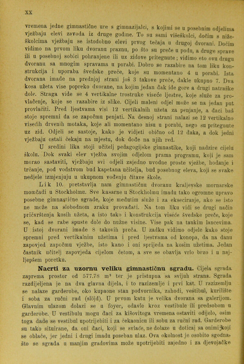 vremena jediie gimnaatiöne ure s giinnazijalci, h kojimi se u posebnim odjelima vje^bajii elevi zavoda iz druge godiiie. Tu su sami viseskolci, doéira s ni^e- ékolcima vjezbaju se istodobno elevi prvog tecaja ii diugoj dvoiani. Docim vidimo na prvoni liku dvoranii praznii, po §to su preöe u podu, a druge sprave ili u posebnoj sobici pohranjene ili uz zidove pi itegnute; vidimo eto ovu drugu dvoranu sa miiogim spravama u porabi. Dobro se razabiie na tom liku kon- strukcija i uporaba Svedske prece, koje su momentano 4 u porabi. Ista dvoraua iniade na prednjoj slrani jos 3 takove prece, dakle ukupno 7. Dva kosa uzeta vise popreko dvorane, na kojim jedan dak ide gore a drugi natraske dole. Straga vide se 4 vertikalne trostruke viseée Ijestve, koje sluze za pro- vlaéenje, koje se razabire iz slike. Cijeli maleni odjel moze se na jedan put provlaciti. Pred Ijestvama visi 12 vertikalnili uzeta za penjanje, a daci ba.§ stoje spremni da se zapoému penjati. Na desnoj strani nalazi se 12 vertikalno visecili drvenili motaka, koje ali momentano nisu u porabi, nego su pritegnute uz zid. Odjeli se sastoje, kako je vidjeti obiéno od 12 daka, a dok jedni vjezbaju ostali cekaju na mjestu, dok dode na njih red. U sredini lika stoji uöitelj pedagogijske giranastike, koji nadzire cijelu skolu. Dok svaki elev vjezba svojim odjeloin prama programu, koji je sam morao sastaviti, vjezbaju svi odjeli zajedno uvodne proste vjezbe, hodanje i trcanje, pod vodstvom bud kapetana ucitelja, bud posebnog eleva, koji se svake nedjele izmjenjuju u ukupnom vodenju éitave skole. Lik 10. pretstavlja nam gimiiastiénu dvoranu kraljevske mornarske moméadi u Stockholmu. Sve kasarne u Stockholmu imadu tako ogromne upravo posebne gimnasticne sgrade, koje medutim sluze i za ekseciranje, ako se isto ne mcze na slobodnom zraku provadati. Na tom liku vidi se drugi naöiii pricvrStenja kosili uzeta, a isto tako i konstrukcija viseée évedske preée, koje se, kad se rabe spuste dole do nuzne visine. Vise pak na tankim lancevima. D istoj dvorani imade 8 takovih preéa. U zadku vidimo odjele kako stoje spremni pred vertikalnira uzetima i pred Ijestvama od konopa, da na danu zapovjed zapoému vjezbe, isto kano i oni sprijeda na kosim uzetima. Jedan éastnik uCitelj zapovjeda cijelom cetom, a sve se obavlja vrlo brzo i u naj- Ijepäem poretku. Nacrti za uzornu veliku gimnasticnu sgradu. Cijela sgrada zaprema prostor od 577.78 m® ter je pristupna sa svijuh strana. Sgrada razdijeljena je na dva glavna dijela, i to razizemlje i prvi kat. U razizemlju se nalaze garderobe, oko kupaoue stan podvornika, zaliodi, vestibul, kuriliäte i soba za ruéni rad (slöjd). U prvom katu je velika dvorana sa galerijora. Glavnim ulazom dolazi se u foyer, odavle kroz vestibule ili predsobom u garderobe. U vestibulu mogu daci za kiSovitoga vremena ostaviti odijelo, osim toga dade se vestibul upotrijebiti i za cekaonicu ili sobu za rucni rad. Garderobe su tako situirane, da oni daci, koji se svlade, ne dolaze u doticaj sa onimiHioji se oblace, jer jedni i drugi imadu poseban ulaz. Ova okolnost je osobito sgodna> sto se sgrada u manjim gradovima moze upotrijebiti zajedno i za djevojaöke