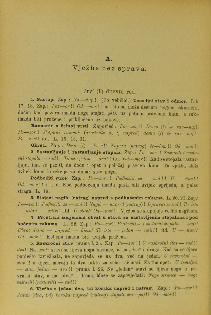A. Vjezbe bez sprava. Prvi (I.) dnevni red. 1. Xastup. Zap.: Na—stup !! (Po velicini.) Temeljni stav i odmor. Lik 17. 18. Zap.: Poz—orW Od—mor W na sto se moze desnom nogom iskoraciti, doéim kod pozora imadu noge stajati peta uz petu u pravorae kutu, a ruke imadu biti pruzene i prikljucene uz bokove. Ravnanje u celnoj vrsti. Zapovjed: Po—zorU Besno (l) se rav—najW Po—zorW Potpuni razmak {dvostruhi d, l, napred) desno (l) se rav—najW Po—z’ir\\ itd. L. 15. 16. 31. Okreti. Zap.: Desno (J) —hrenW Napred [natrag) ce—lomW Od—morW 2. Sastavljanje i rastavljanje stopala. Zap.: Po—zorW Sastaviti i rasta- viti stopala — sad!! To isto jedan — dva!! itd. Od—mor!! Kad se stopala rastav- Ijaju, ima se paziti, da dodu i opet u polozaj pravoga kuta. Ta vjezba sluzi uvijek kano korekcija za dobar stav nogu. Podbociti ruke. Zap.: Po—zor ! ! Podbocili se — sad ! ! U — stav ! ! Od—mor!! i t. d. Kod podbocenja imadu prsti biti uvijek sprijeda, a palac straga. L. 19. 3. Stojeci nagib (natrag) napred s podboéenim rokama. L. 20. 21.Zap.: Po—zorW Podbociti se — sadW Nagib — napred {natrag)\ Ispraviti se sad\ To isto — jedan — cetiri\ itd. U stav!! Od—morW Vjezba se stupnjuje veciini nagibom. 4. Prostrani izmjenicni obrat u stavn sa sastavljenim stopalima i pod bocenim rukama. L. 22. Zap.: Po—zorW Podbociti se i sastaviti stopala — sad!! Obrat desno — napred — lijevo! To isto — jedan — cetiri! itd. U — stav!! Od—mor !! Koljena imadu biti uvijek pruzena. 5. Raskrocni stav pramal. 25. Zap: Po—zorW U rash'ocni sfai — sarf !! dvaW Na „sarf“ stavi se lijeva noga strance, a na „cZm“ i druga. Kad su se djeca ponjeåto izvje^bala, ne zapovjeda se na dva, vec na jedan. XJ raskrocni — stavW. a djeca moraju ta dva takta za sebe racunati. Za tim opet: U temeljni — stav, jedan — dvaW prama 1. 26. Na. „jedan“ stavi se lijeva noga u po- vratni stav, a na „dva“ i desna. Mo^e se zapovjedati: Noge strance — noge sastaviti (rastaviti) — sad!! 6. Vjezbe s ]edan, dva, trl koraka napred i natrag. Zap.: Po—zor\ ! Jedan (dva, tri) koraka napred (natrag) stupati stu—paj!! Od—mor!!