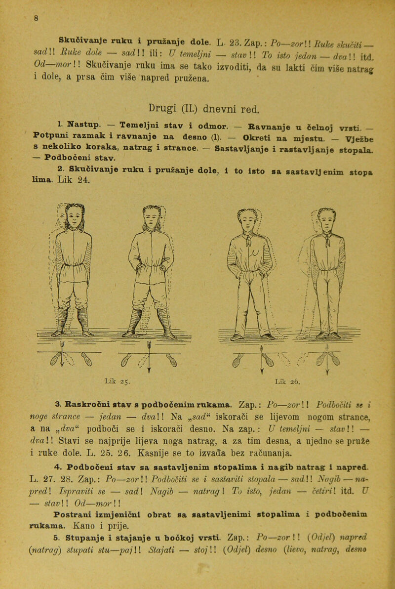 Skuöivanje ruku i pmzanje dole. L. 23. Zap.: Po—zorWliukeskuaii — saf^!! Ruke dole — sadW ili: U temeljni — stavW To isto jedan ~ dvaW itd. Od—mor W Skuöivanje ruku ima se tako izvoditi, da su lakti cim viäe natra^ i dole, a pr sa cim vise napred pruzeiia. Drugi (II.) dnevni red. 1. Xastap. Temeljni stav i odmor. — Ravnanje u ielnoj vrsti. Potpuni razmak i ravnanje na desno (1). — Okreti na mjeatu. — VJezbe s nekoliko koraka, natrag i strance. — Sastavljanje i rastavljanje stopala. — Podboceni stav. 2. Skuöivanje ruku i pruzanje dole, 1 to isto sa sastavlj enim stopa lima. Lik 24. Lik 25. Lik 26. 3. Raskrocni stav s podbocenim rukama. Zap.: Po—zor!! Podbociti fe i noge strmice — jedan — dvaW Na „sac?“ iskoraöi se lijevom nogom strance, a na podboöi se i iskoraöi desno. Na zap.: U temeljni — s^ar!! — dvaW Stavi se najprije lijeva noga natrag, a za tim desna, a ujedno se pru2e i ruke dole. L. 25. 26. Kasnije se to izvada bez raöunanja. 4. Podboöeni stav sa sastavljenim stopalima i nagib natrag 1 napred. L. 27. 28. Zap.: Po—zorW PodboUti se i sastatnti stopala — satil! Nogib — na- pred 1 Ispraviti se — sad! Nagib — natrag I To isto, jedan — cetiri! itd. U — stav!! Od—mor!! Postrani izmjenicni obrat sa sastavljenimi stopalima i podboöenim rukama. Kano i prije. 6. Stupanje i stajanje u bockoj vrsti. Zap.: Po—zor \ ! (Odjel) napred (tiatrag) stupati stu—pajW Stajati — stojW {Odjel) desno (lievo, natrag, desno