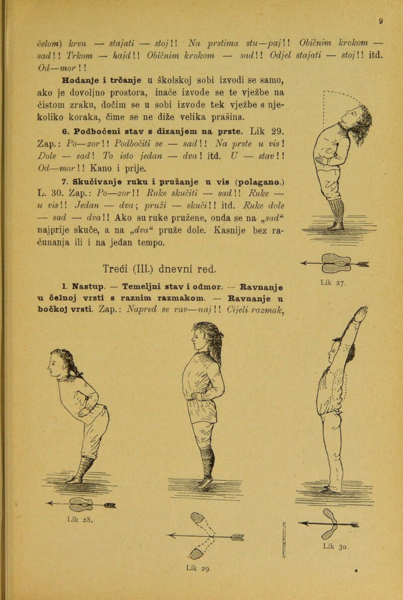 ielorn) kren — stajati — stoj!! Na prstima stu—paj!! ■sad!! Trkom — hajd!! Obicnim krokom — sad!! Odjel Od—mor ! ! Hodanje i tröanje u äkolskoj sobi izvodi se samo, ^ko je dovoljno prostora, inace izvode se te vjezbe na 'Cistom zraku, doöim se u sobi izvode tek vjezbe s nje- koliko kovaka, öime se ne di^e velika prasina. 6. Podboceui stav s dizanjem na prste. Lik 29. Zap.: Po—zor!! Podbociti se — sad!! Na prste u vis ! Dole — sad! To isto jedan — dva ! itd. U — stav!! Od—mor!! Kano i prije. 7. Skncivanje rnku i pruzauje n vis (polagano.) L, 30. Zap.: Po—zor!! Ruke skuciti — sad!! Ruke — u vis!! Jedan — dva; pruM — skuci!! itd. Ruke dole — sad — dva!! Ako su rake pruzene, onda se na „sad^ najprije skuée, a na „c?m“ pruze dole. Kasnije bez ra- cunanja ili i na jedan tempo. Treéi (III.) dnevni red. 1. Nastup. — Temeljni stav i odmor. — Bavnanje Ti öelnoj vrstl s raznim razmakom. — Bavnanje u boökoj vrsti. Zap.: Napred se rav—naj !! Cijeli razmak, Lik 29. Obicnim krokom — stajati — stoj!! itd. Lik 27. Lik 30.