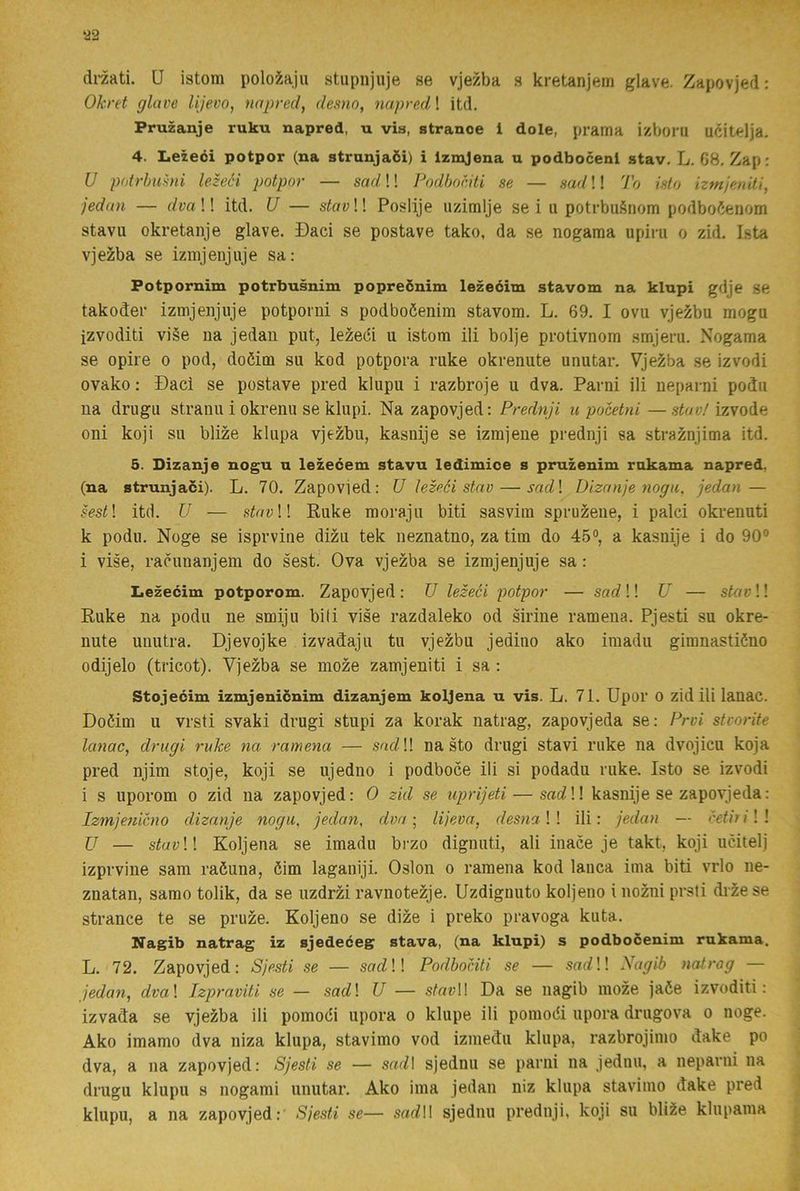 ‘22 dmti. U istom polo?.aju stupnjuje se vjezba s kretanjein glave. Zapovjed: Oknt glave lijevo, napred, desno, napred! itd. Pruzanje ruku napred, n via, stranoe i dole, prama i/boiu ucitelja. 4. Iiezeéi potpor (na strunjaöi) i Izmjena u podbocenl stav. L. G8, Zap: U potrhumi lezeéi potpor — sad!! Podhociti se — sad!! To islo izmjenili, jednn — dvall itd. U — stav II Poslije uzimlje se i u potrbugnom podbo6enom stavu okretanje glave. Daci se postave tako, da se nogaraa upiru o zid. Ista vjezba se iznijenjuje sa: Potpornim potrbusnim popreönim lezeéim stavom na klnpi gdje se takodei- izmjeiijiije potporni s podboöenim stavom. L. 69. I ovu vjezbu mogu izvoditi vi§e ua jedan put, lezeéi u istom ili bolje protivnom smjeru. Nogama se opire o pod, doéim su kod potpora ruke okrenute unutar. Vjezba se izvodi ovako: Dacl se postave pred klupu i razbroje u dva. Pavni ili neparni podu ua drugu straiiu i okrenu se klupi. Na zapovjed: Prednji u pocetni—izvode oni koji su blize kliipa vjezbu, kasnije se izmjene prednji sa straznjima itd. 5. Dizanje nogu n lezeéem stavu ledimice s pruzenim rakama napred, (na strunjaci). L. 70. Zapovied: U hz^éi stav — sadl Dizanje nogu, jedan — sestl itd. U — s^oi;!! Ruke moraju biti sasvim spruzene, i palci okrenuti k podu. Noge se isprvine dizu tek neznatno, za tim do 45°, a kasnije i do 90° i vise, racunanjem do sest. Ova vjezba se izmjenjuje sa: Iiezecim potporom. Zapovjed : U lezeci potpor — sad !! U — stav!! Ruke na podu ne smiju biti vise razdaleko od sirine ramena. Pjesti su okre- nute uuutra. Djevojke izvad:aju tu vjezbu jediuo ako imadu gimnastiöno odijelo (tricot). Vjezba se moze zamjeniti i sa : Stojecim izmjenicnim dizanjem koljena u vis. L. 71. Upor O zid ili lauac. Doöim u vrsti svaki drugi stupi za korak natrag, zapovjeda se: Prvi stcorite lanac, drugi ruke na ramena — so<7!! na sto drugi stavi ruke na dvojicu koja pred njim stoje, koji se ujedno i podboce ili si podadu ruke. Isto se izvodi i s uporom o zid na zapovjed: O zid se uprijeti — sac?!! kasnije se zapovjeda: Izmjenicno dizanje nogu, jedan, dva •, lijeva, desnall ili: jedan — cetirill U — sfat;!! Koljena se imadu brzo dignuti, ali inace je takt, koji ucitelj izprvine sam raöuna, öim laganiji. Oslon o ramena kod laiica ima biti vrlo iie- znatan, samo tolik, da se uzdrzi ravnotezje. Uzdiguuto koljeno i noMi prsti diiese strance te se pruze. Koljeno se dize i preko pravoga kuta. Nagib natrag iz sjedeceg stava, (na klupi) s podboöenim rakama. L. 72. Zapovjed: Sjesti se — sarf!! Podhociti se — .soo^!! Nagib natrag — jedan, dval Izpraviti se — sadl U — s(oi;l! Da se nagib moze jaée izvoditi: izvada se vjezba ili pomodi upora o klupe ili pomodi upora drugova o noge. Ako imamo dva niza klupa, stavimo vod izmedu klupa, razbrojimo dake po dva, a na zapovjed: Sjesti se — sad\ sjednu se parni na jednn, a neparni na drugu klupu s nogami unutar. Ako ima jedan niz klupa stavimo dake pred klupu, a na zapovjed: Sjesti se— sarfll sjednu prednji, koji su bli^e klupama