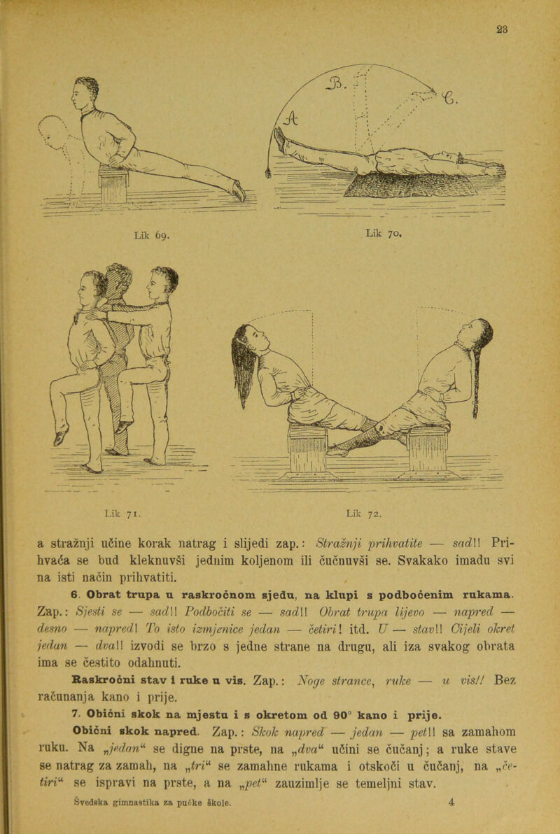 Lik 71. Lik 72. a straznji uöine korak natrag i slijedi zap.: Straznji prihvatite — sarfl! Pri- hvaéa se bud kleknuvéi jediiim koljenom ili cucnuvsi se. Svakako imadu svi na isti nacin prihvatiti. 6. Obrat trupa u raskrocnom sjedu, na klupi s podboéenim rukama. Zap.: Sjesti se — sadW Podbociti se — sa<ill Obrat trupa Ujevo — napred — desno — napred\ To isto izmjenice jedan — cetiril itd. U — stavW Cijeli ohret jedan — dvaW izvodi se brzo s jedne strane na drugu, ali iza svakog obrata ima se cestito odahnuti. Raskrocni stav i rake u vis. Zap.: Noge strance, riihe — u vis// Bez raöunanja kano i prije. 7. Obicni skok na mjesta i s okretom od 90® kano i prije. Obicni skok napred. Zap.: Skok napred —jedan — petW sa zamahom ruku. Na Jedan^^ se digne na prste, na uöini se cucanj; a ruke stave se natrag za zaraah, na se zamahne rukama i otskoöi u cuöanj, na „cr- tiri^ se ispravi na prste, a na zauzimlje se temeljni stav. Svedska gimnastika za puike §kole. 4