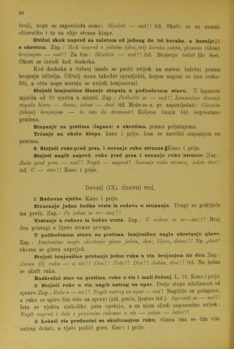broji, noge se zapovijeda samo: Sljedcéi — sadW itd, Ska6e se uz zamah objerucke i to na obje strane kliipe. Oblöni skok napred sa zaletom od jednogr do tri koraka, a kasnije]i s okretom. Zap.: Skok napred s jednim {dva, tri) koralca zaUta, glasnim (tihim) hrojenjem — sad!! Za tim: Slijedeöi — sad!! itd. Brojenje cetiri [do éest. Okret se izvodi kod doskoka. Kod doskoka u cuöanj imade se paziti uvijek na maleni izdri^aj prama brojenju uöitelja. Uöitelj mora takoder opredjeliti, kojom nogom se ima otsko- 5iti, a obje noge morajii se uvijek izmjenivati. Stojeéi izmjemcno dizanje stopala n podboöenom stava. U laganom mjerilu od 70 vjezba u minuti. Zap.: Podbociti se — scrcZ!! Izmjenicno dizanje stopala lijevo — desno, jedan — dva\ itd. Mozesen. pr. zapovijedati: Glasnim {tihim) hrojenjem — to isto do dvanaestl Koljena imaju biti neprestano pruzena. Stupanje na prstima (lagano) s okretima, prama prijaSnjemu. Trcanje na okolo klupa, kano i prije. Ima se zavrSiti stupanjem na prstima. 9. Stojeci rnkepred prsa, i suvanje ruku strance.gKano i prije. Stojeéi nagib napred, ruke pred prsa i suvanje ruku [strance. |Zap.: Ruke pred prsa — sad!! Nagib — napred! Suvanje ruku strance, jedan dva I! itd. TJ — stav!! Kano i prije. Deveti (IX). dnevni red. 1. Bedovne vjezbe. Kano i prije. Stvaranje jedne bocke vrste iz redova n stupanjn. Drugi se prikljuce iza prvih. Zap.: Po jedan se vr—staj! ! Vrstanje u radove iz bocke vrste. Zap.: U redove se vr—staj !! Broj dva pristupi s lijeve strane prvoga. U podbocenom stavu na prstima, izmjenicno naglo okretanje glave. Zap.: Izmjenicno naglo okretanje glave jedan, dva-, lijevo, desno W Na „dosf'‘ okrene se glava naprijed. Stojeci izmjenicno pruzanje jedne rake u vis, hrojenjem do dva. Zap.: Desnu (l) ruku — u vis ! ! Doa ! ! Dole !! Dva ! ! Jedan, dva ! ! itd. Na jedan se skuöi ruka. Raskrocni stav na prstima, ruke u vis i mali cuéanj. L. 76. KailO i prije. 2. Stojeéi ruke u vis, nagib natrag uz upor. Dvije stope udaljenost od sprave. Zap.: liukeu — vis !! Nagib natrag uz upor — sad! Nagiblje se polagano, a ruke se upiru öim vise na spravi (zid, precu, Ijestve itd.). Ispraviti se sarf!! Ista se vjezba njekoliko puta opetuje, a za njom sljedi neposredno uvijek: Nagib najyred i dole s pruzenim rukama u vis — jedan — cetiri!! 3. Iiezeéi vis prednoznl sa skuölvanjem ruku. Glava ima se öim vise natrag drzati, a tijelo podidi gore. Kam i prije.