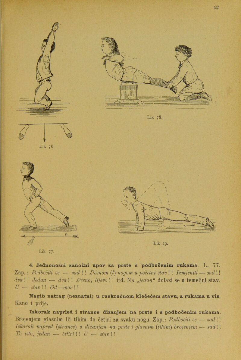 i 4. Jednono^i zanozni npor za prste s podbocenim rukama. L. 77. I j Zap.; Podbociti se — sadW Desnom {l) nogom u pvcetni stav \ \ Izmjeniti — sarf!! i (ha !! Jedan — dvaW Desno, lijevo ! ! itd. Na ^jedarP dolazi se u tenieljui stav. I U — stav !! Od—mor ! ! I. I Xagib natrag: (neznatnl) u raskrocnom kledeéem stavu, a rukama u vis. I Kano i prije. t i Iskorak napried i stranoe dizanjem ,na prste i s podboöenim rukama. Hrojenjera glasnim ili tihim do cetiri za svaku nogu. Zap.; Podbociti se — sad \! Iskorak napred (strance) s dizanjem na jmste i glasnim (tihim) brojenjem — sad \! To isto, jedan — htiri!! U — stav ! ! !